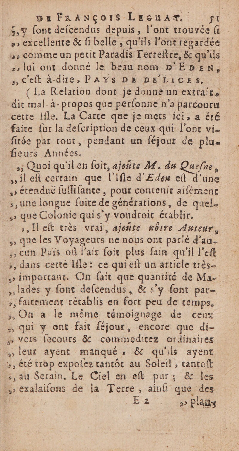 4% font defcendus depuis, l'ont trouvée fi »» excellente &amp; fi belle, qu'ils l'ont regardée »» comme un petit Paradis l'erreftre, &amp; qu'ils 5 lui ont donné le beau nom D'Epben, C'eft àdire, PAYS Ds DE LICESs. { La Relation dont je donne un extraits dit mal_à- propos que perfonne n’a parcouru cette Ifle. La Carre que je mets ici, a éré faire {ur la defcription de ceux qui l'ont vi- fitée par tout, pendant un féjour de plu fieurs Années. | 5; Quoi qu'il en foit, ajoñte M. du Quefie, ilelt certain que l'ifle d'Edes eit d’une » étendue fufifante, pour contenir aifémene _:,une longue fuite de générations, de quel. s que Colonie quis’y voudroit établir. | ,,Heft très vrai, ajoñte nôtre Auteur, que les Voyageurs ne nous ont parlé d'au. ,cun Païs où l'ait foit plus fain qu'il left >, dans cette Ifle: ce qui eft un article très. _,simportant. On fait que quantité de Mae ,lades y font defcendus, &amp; s’y font par- -», faitement rétablis en fort peu de temps, ;, On a le même témoignage de ceux ., qui y ont fait féjour, encore que di- 3 vers fecours 8 commoditez ordinaires , leur ayent manqué, &amp; qu'ils ayene 5, été trop expolez tantôt au Soleil, tantoft s, au Serain, Le Ciel eh eft pur; &amp; les +, exalaifons de la Terre, ain que des _. É'2-.10 Plais