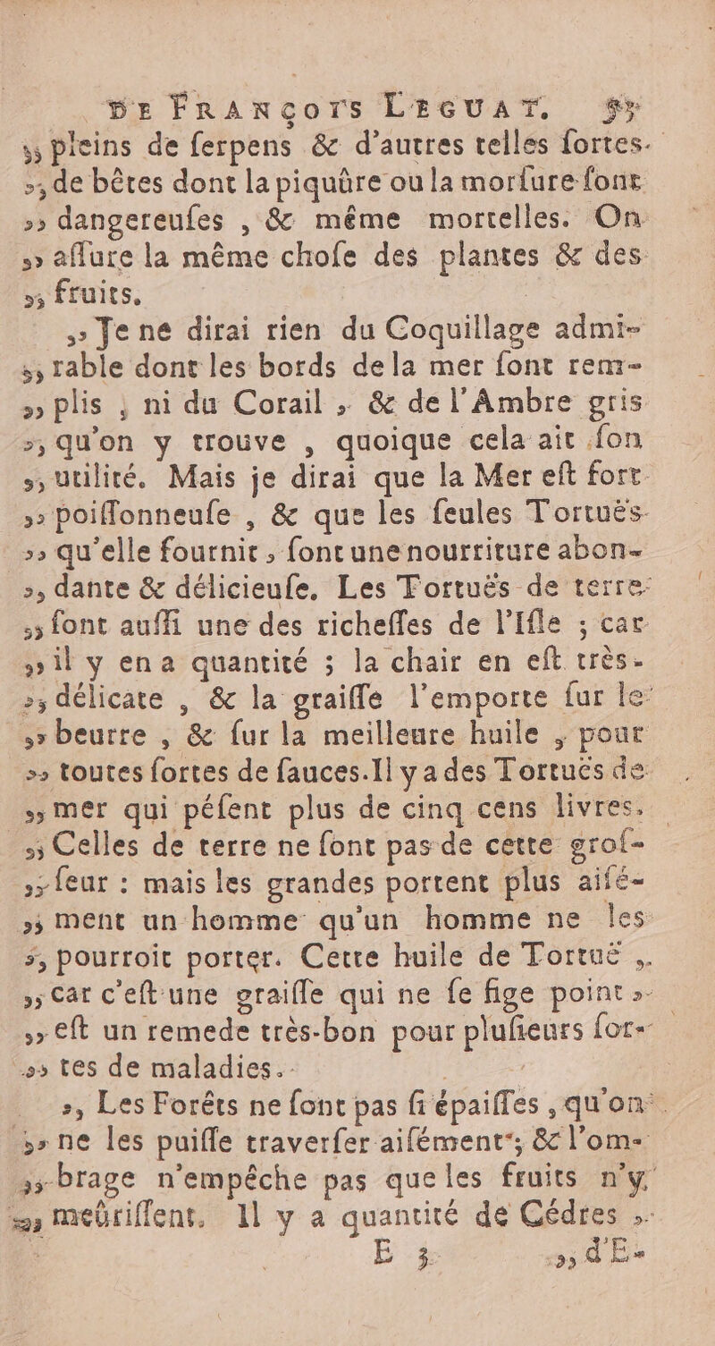 (DE FrRAncors LEGUAT. $> s pleins de ferpens &amp; d’autres telles fortes. >, de bêtes dont la piquüre ou la morture fonr >» dangereufes , &amp; même mortelles. On s> aflure la même chofe des plantes &amp; des 53 fruits, > Jene dirai rien du Coquillage admi- :, rable dont les bords dela mer font rem- » plis ; ni du Corail » &amp; de l'Ambre gris >, qu'on y trouve , quoique cela ait fon s, utilité. Mais je dirai que la Mer eft fort: » Poiffonneufe , &amp; que les feules Tortuës- >» qu'elle fournit ; fontune nourriture abon- >, dante &amp; délicieufe, Les Tortuës de terre: 5 font auffi une des richefles de l'Ifle ; car »il y ena quantité ; la chair en eft très- 5 délicate | &amp; la graifle l'emporte fur le beurre , &amp; fur la meilleure huile , pour > toutes fortes de fauces.Il ya des Tortués de , mer qui péfent plus de cinq cens livres. 5 Celles de terre ne font pas de cette grof- »> feur : mais les grandes portent plus aifé- >; ment un homme qu'un homme ne les 5, pourroit porter. Cetre huile de Tortue »5 Car c'eft une graifle qui ne fe fige point »- 5» €ft un remede très-bon pour plufieurs for ss tes de maladies. +, Les Forêts ne font pas fi épaifles ,qu'on. ne les puifle traverfer aifément; &amp; l’om- »; brage n'empêche pas queles fruits n'y = mebriflent. 11 y a quantité de Cédres