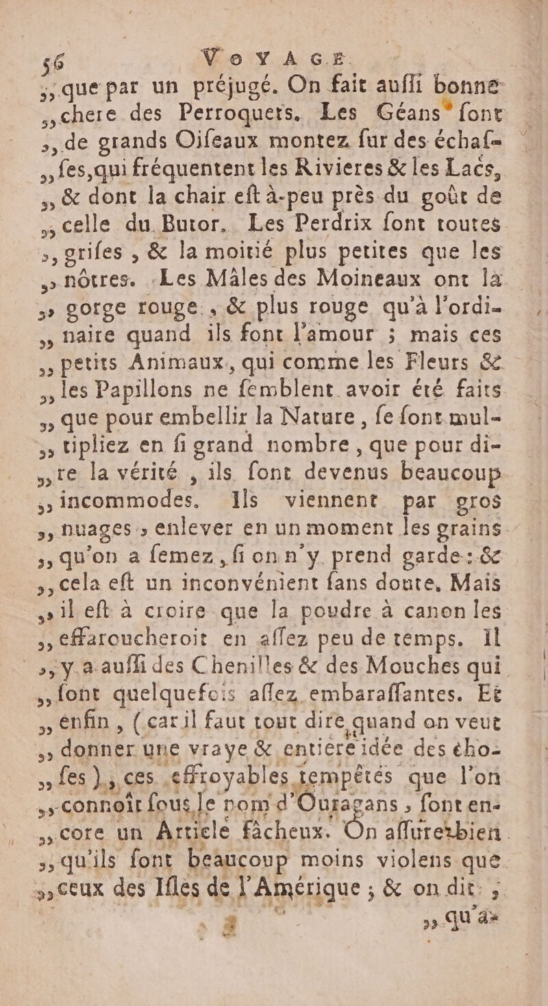 56 Vo YAG.…E. ;quepar un préjugé. On fait auffi bonne chere des Perroquets. Les Géans* font +, de grands Oifeaux montez fur des échaf= PLes qui fréquentent les Rivieres & les Lacs, ,, & dont la chair eft à-peu près du goût de 7 celle du. Butor. Les Perdrix font toutes ,, grifes , & la moitié plus petites que les nôtres. Les Mäles des Moineaux ont là >» BOfgE rouge. , & plus rouge qu'à l'ordi. , naire quand ils font l'amour ; mais ces D petits Animaux, qui comme les Fleurs & , Les Papillons ne “fémblent avoir été faits , que pour embellir la Nature , fe font mul- 5 cplez en figrand nombre, que pour di- ste la vérité , ils font devenus beaucoup sincommodes, Ils viennent par gros >) DUAGES enlever en un moment Jes grue ;, qu’on a femez , fi on n'y. prend garde:.& ,, cela eft un inconvénient fans doute, Mais »ileft à croire que la poudre à canon Îles >, CHaroucheroit en affez peu detemps. Il _,ÿy.a aufli des Chenilles & des Mouches qui. {ont quelquefois aflez embaraffantes. Et » Enfin , (car il faut tout dire quand on veut de D Er une vraye & entiere idée des ého- Les ES. efFioyables. tempétés que l’on NS connoît fous Je nom d'Ouragans , fonten: , COTE un Article fâchenx. On aflurebien qu'ils font beaucoup moins violens que 5) CEUX des Ifles de F Amérique ; & on dit: ;