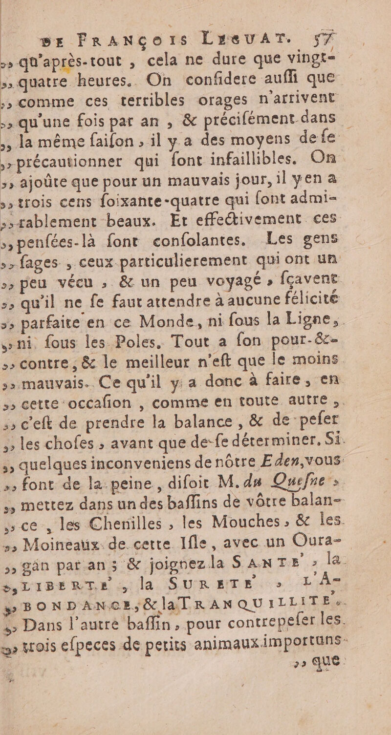 > qu'après-tout , cela ne dure que vingt= > quatre heures. On confidere auffi que ;, comme ces terribles orages n'arrivent >» qu'une fois par an , &amp; précifément dans ,, la même faifon , il ya des moyens defe ,>précautionner qui font infaillibles. On >» ajoûte que pour un mauvais jour, il yen a »strois cens foixante-quatre qui font admi- ,,rablement beaux. Er effectivement ces >,penfées-là fonr confolantes. Les gens 7 fages , ceux particulierement qui ont un >» peu vécu , &amp; un peu voyagé » fçavent >, qu'il ne fe faut attendre à aucune félicité >; parfaite en ce Monde, ni fous la Ligne, ni fous les Poles. Tout a fon pour-ë&amp;- > contre ; &amp; le meilleur n’eft que le moins >» mauvais. Ce qu'il y: a donc à faire, en s» cette ‘occalion , comme en toute autre ,. c'eft de prendre la balance , &amp; de pefer ,; les chofes ; avant que de-fe déterminer, Si. >, quelques inconveniens de nôtre Eden,vous. >; font de la peine, difoit M. d# Quefne ,, mettez dans un des baffins de vôtre balan- ce , les Chenilles , les Mouches , &amp; les. >> Moineaux. de cette Ifle, avec un Oura- >» Gân pat ans &amp; joignezla SANTE > la LIBERTE , la SURETE + LÂ- »BONDANGCE;&amp;]laTRANQUILLIT E > Dans l’autre baffin, pour contrepefer les. D wois efpeces de petits animaux importuns | 29 aue ; +