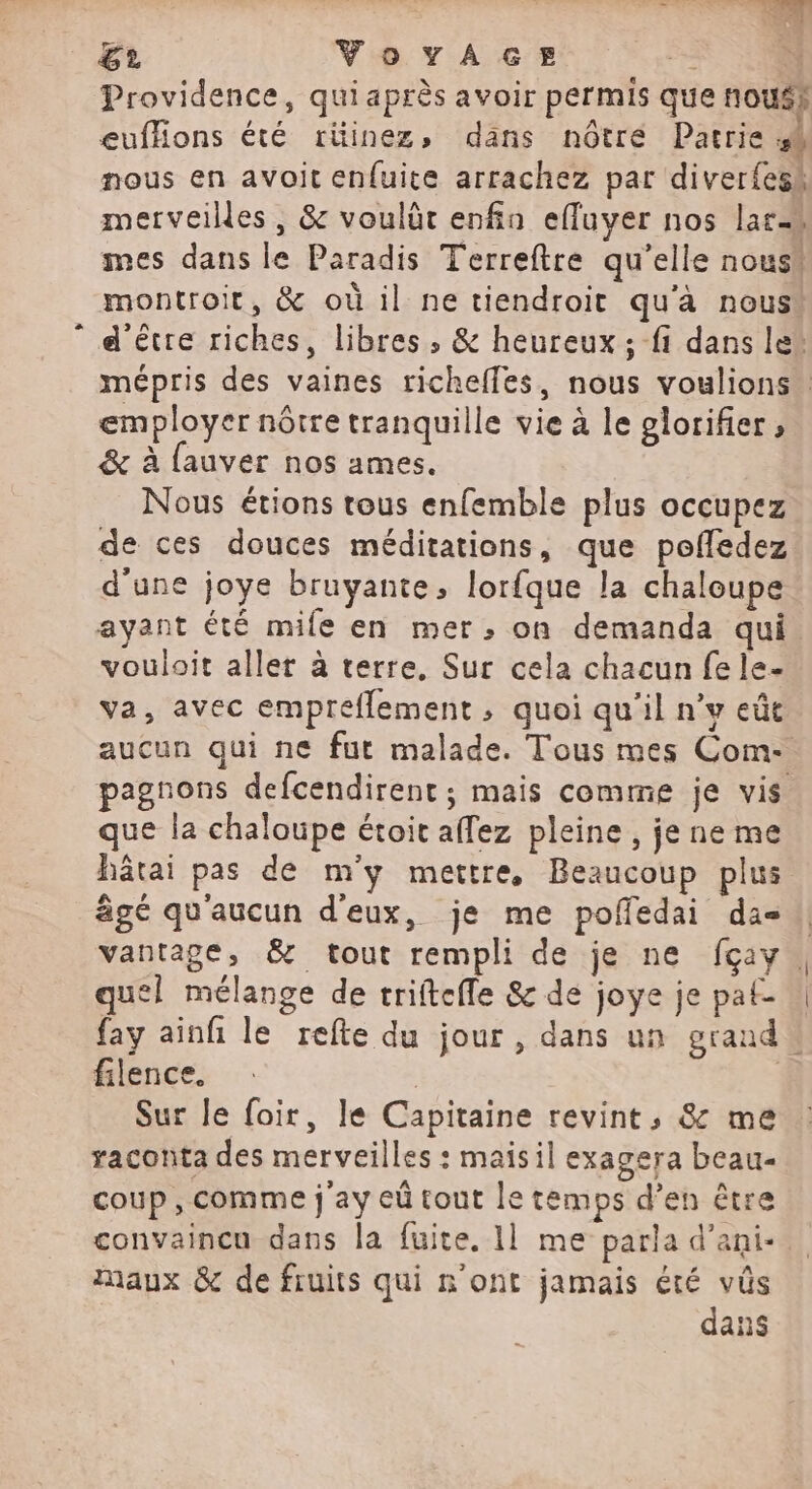 # Ge, VovaA«GeE 3 4 Providence, qui après avoir permis que nouss euffions été riinez, dans nôtré Pacrie 48 nous en avoit enfuite arrachez par diver{esk merveilles, &amp; voulüt enfin efluyer nos Lars mes dans le Paradis Terreftre qu'elle nous“ d'être riches, libres, &amp; heureux; fi dans le” mépris des vaines richeffes, nous voulions employer nôtre tranquille vie à le glorifier , &amp; à fauver nos ames. Nous étions tous enfemble plus occupez de ces douces méditations, que pofledez d'une joye bruyante, lorfque la chaloupe ayant été mife en mer; on demanda qui. vouloit aller à terre, Sur cela chacun fe le- va, avec empreflement , quoi qu'il n’v eût aucun qui ne fut malade. Tous mes Com- agnons defcendirent ; mais comme je vis que la chaloupe étoit affez pleine , je ne me hâtai pas de m'y mettre, Beaucoup plus âgé qu'aucun d'eux, je me poffedai da || vantage, &amp; tout rempli de je ne fçay. quel mélange de triftefle &amp; de joye je pat- fay ainfi le refte du jour, dans un grand. filence. | Sur le foir, le Capitaine revint, &amp; me raconta des merveilles : maisil exagera beau coup, comme j'ay eû tout le temps d’en être convaincu dans la fuite. 1] me parla d’ani- Maux &amp; de fruits qui n'ont jamais été vûs dans