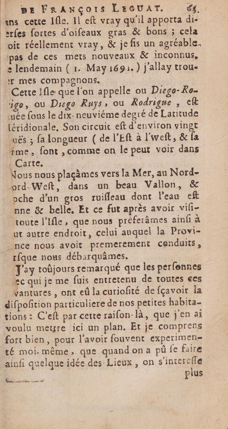 ans cette Ifle. 11 eft vray qu'il apporta di- srfes fortes d’oifeaux gras & bons ; cela _oit réellement vray, & jefis un agréable. pas de ces mets nouveaux & inconnus, _e lendemain { 1. May169:.) j'allay trou- Fr mes compagnons. | | Cette 1fle que l'on appelle ou Drego- Ro- ige, où Dsego Ruÿs: où Rodrigue , ef uée fous le dix-neuviéme degré de Latitude {éridionale, Son circuit eft d'environ vingt uës ; fa longueur ( de l'Eft à l'weft, & fa me, font , comme on le peut voir dans . Carte. | Nous nous plaçgâmes vers la Mer, au Nord- ord-Weft, dans un beau Vallon, & oche d’un gros ruifleau dont l'eau eft nne & belle, Et ce fut après avoir vili- toute l’Ifle, que nous préferämes ainfi à ut autre endroit, celui auquel la Provi- _nce nous avoit premerement cenduits, rfque nous débirquâmes. _ Fay roûjours remarqué que les perfennes æc qui je me fuis entretenu de toutes €es vantures , ont eû la curiofité de fçavoir la difpoñtion particuliere de nos petites habita_ tions: C'eft par cette raifon-là, que j'en ai voulu metre ici un plan. Et je comprens fort bien, pour l'avoir fouvent experimen= té moi-même, que quandona pü fe faire ainfi quelque idée des Lieux, on s’incercife plus « L'ÉNNERE PRET |