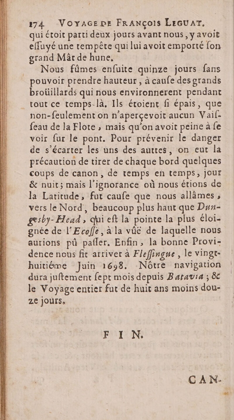 ! 274 Voyxacepe FRANÇoIs LEGU AT. qui étoit parti deux jours avant nous, y avoit effuyé une tempête qui lui avoit emporté {on grand Mät de hune, Nous fûmes enfuite quinze jours fans pouvoir prendre hauteur, à caufe des grands broüillards qui nous environnerent pendant tout ce temps-là, Ils étoient fi épais, que non-feulement on n'aperçevoit aucun Vaif- feau de la Flote ; mais qu’on avoit peine à fe voir fur le pont. Pour prévenir le danger de s’écarter les uns des auttes, on eut la précaution de tirer de chaque bord quelques coups de canon, de temps en temps, jour & nuit; mais l'ignorance où nous étions de la Latitude, fur caufe que nous allèmes , vers le Nord, beaucoup plus haut que Duu- gesby- Head, qui eft la pointe la plus éloi- gnée de l'Ecole, à la vûe de laquelle nous aurions pû pafler. Enfin, la bonne Provi- dence nous fit arriver à Fleffingue , le vingt- huitiéme Juin 1698. Nôtre navigation dura juftement fept mois depuis Baravia ; &c le Voyage entier fut de huit ans moins dou- ZE jours, , C À N-