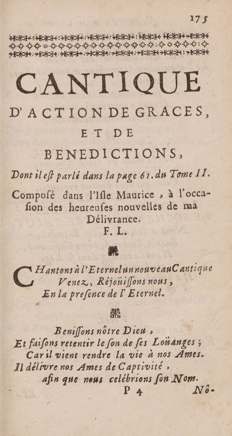 17 $ Here HO HO MOI: HER: HG HEC ORNE Si ai ep tr greg nie Ge ER: HENCH: HOCRe RICHES HOICIE PENCHE : CEE CANTIQUE D'ACTIONDEGRACES, ÉTSDE | BENEDICTIONS, Dont il ef} parlé dans la page 61.dn Tome EF Compofé dans l’Ifle Maurice » à l'occa- fion des heureufes nouvelles de ma Délivrance. LL LE Ç ; Hantonsàl'EternelunnonveanCantique Venez, Réjoniffons nous, En la prefence de l'Eternel. ÔE ee Beniffons nôtre Dieu » Et faifons retentir le fon de fes Loñanges ; ; Caril vient rendre La vie à nos Ames. Il délivre nos Ames de Captivité » . afin que nous celébrions fon Nom. P 4 CE dl