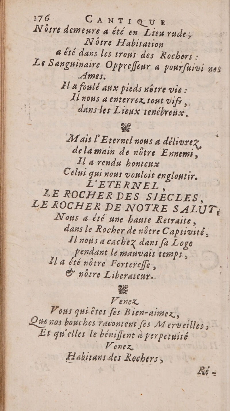 Nôtre demenre à été en Lies rudes. Notre Habitation a été dans les trous des Rochers : Le Sanguinaire Oppreffeur 4 ponrfuivi nes Ames. | À à fonlé aux pieds nôtre vie : AT nous à cnterrez tout vifs. dans les Lieux tenébrenx. % M ais l'Eternel nous à délivre dela main de nôtre Ennemss, Il a rendu honteux Celui qui nous vouloit englontir. L'ETERNEZ.. ZE ROCHER DES SIECLES, LE ROCHER DE NOTRE SALUT; Nous à été une hante Retraite ù dans le Rocher de nôtre Captivité. Zlnons à Cachez dans fa Loge Pendant le manvais temps, Îl a été nôtre Forterefle , CS nôtre Liberateur.. Venex Vous quiètes fes Bien-aimex,, | Qc nos bouches racontent fes  erveilless. _ Et qu'elles le béniffent à Perpetmiré Venez Aalitans des Rochers & E =