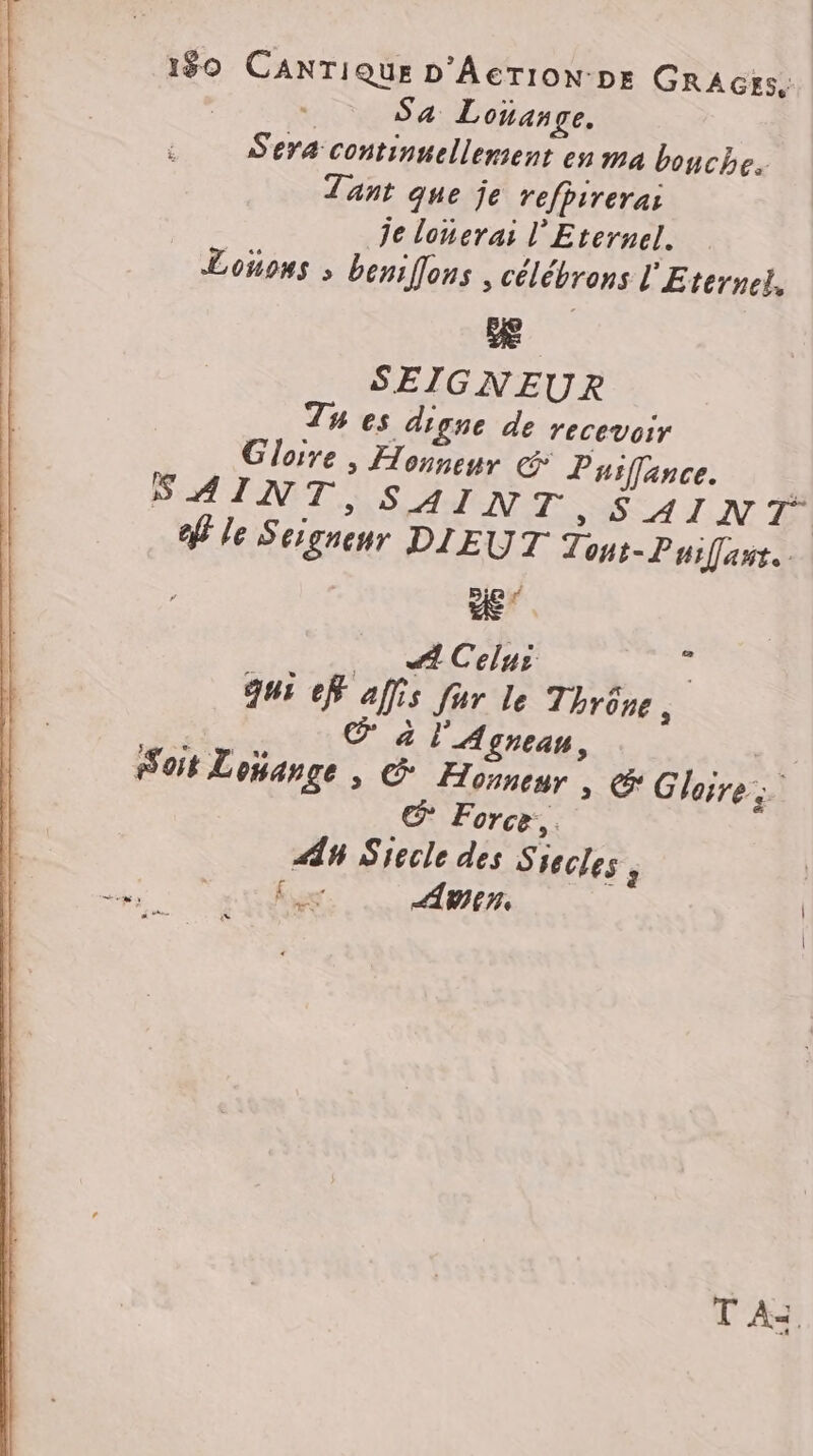 1$0 CANTIQUE D'AcTION DE GRAGys, , | Sa Lonange. Sera continuellement en ma bouche. Tant que je refpirera: je lonerai l'Eternel. Loons ; beniflons , célébrons l'Eternel, Æ SEIGNEUR Tu es digne de recevoir Gloire , Honneur &amp; Puifance. SAINT, SAINT »s SAINT ef le Seignenr DIEUT Zont-Puifast. De … ACelui ; qui ef affis fur le Thrôre, 3: à l'Agnean, “à Soit Lojange , G Honneur. cr Gloire; van œ Force. An Siecle des S secles , | es ) | f ES Win, | T Az.