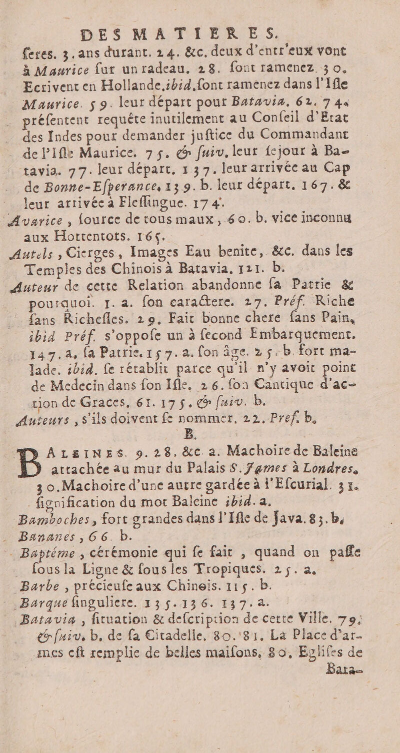 feres. 3. ans durant. 24. &amp;c. deux d'entr'eux vont à Maurice fur unradeau, 28. font ramenez 3 o. Ecrivenc en Hollande.ibid font ramenez dans l'Ifle Maurice. $ 9. leur départ pour Bafauia, 62. 7 44 préfentent requête inutilement au Confeil d'Etat des Indes pour demander juftice du Commandant dePifle Maurice. 75. @ fui. leur fejour à Ba- tavia. 77. leur départ, 1 37. leur arrivée au Cap de Bonne-Efperance, 139. b. leur départ. 167. &amp; leur arrivée à Fleflingue. 17 4. “'Avarice , {ource de tous maux, 60. b. vice inconnu aux Hottentots. 164. Autels , Cicrges, Images Eau benite, &amp;c. dans les Temples des Chinois à Batavia. 121. b. Auteur de cette Relation abandonne fa Patrie &amp; pourauoi. 1. a. fon caraétere. 27. Préf. Riche {ans Richefles. 29, Fait bonne chere fans Pain, ibid Préf. s’oppofe un à fecond Embarquement. 147.4. fa Patrie. 15 7. a. fon âge. 2 5. b. fort ma- Jade. ibid. fe rétablit parce qu'il n’y avoit point de Medecin dans fon Ifle, 26.fon1 Cantique d'ac- tion de Graces, 61.175. @ f#iv. b. Auteurs , s'ils doivent fe nommer, 22. Pref b. B. | ÂALSINES. 9.28, &amp;c. a. Machoire de Baleine attachée au mur du Palais $. Fames à Londres, 3 0.Machoire d’une auvre gardée à l'Efcurial. 3 x. fignification du mot Baleine ibid. a. Bamboches, fort grandes dans l’Ifle de Java. 8;.b, Bananes , 66. b. Baptéme ; cérémonie qui fe fair , quand on pafñfe _ fousla Ligne &amp; fous les Tropiques. 25. a, Barbe , précieufe aux Chineïs. 115. b. Bargue finguliere. 135.136. 137.4. Batavia , ficuation &amp; defcriprion de cette Ville, 79; &amp;rfniv, b, de fa Citadelle, 80. 81. La Place d'ar- mes cft remplie de belles maifons, 80, Eglifes de Bata-
