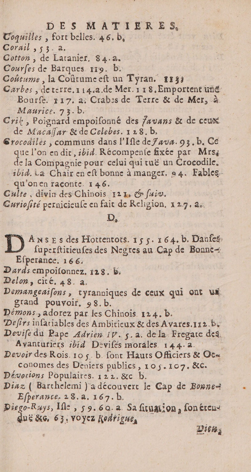 ._ DES MATIÈRES, Coquilles , fort belles. 46. b, Corail , 53. a. Cotton , de Latanier, 84.a. Courfes de Barques 119. b: Cohtume , la Coûtumeeft un Tyran. #13: Carbes , deterre,114,a.de Mer. 1 18,Emportent üté Bour(e. 117. a: Crab:s de Terre & de Mer, à Maurice. 73.b. Crik , Poignard empoifonné des favans & de ceux de Macalar & de Celebes. 128.b, Grocodiles , communs dans l’Ifle de Faux. 93,b. Cé que l’on endir, ibid. Récompenle fixée par Mrsa de la Compagnie pour celui qui tuë un Crocodile. ibid. La Chair en eft bonne à manger. 94. Fables - qu'onen raconte. 1 46. Culte. divin des Chinois 122, fui. Guriofité pernicieue en fait de Religion, 127,2. D, 1) ANSE s des Hottentots. 15 5. 1 64.b. Danfes: fuperftitieufes des Negres au Cap de Bonne Efperance. 166. | Dards empoifonnez, 128. b: Delon, cité, 48. a, Demangenifons, tyranniques de ceux qui ont LE Srand pouvoir, 98.b. Démons, adorez par les Chinoïs. 124. b. Defirs infariables des Ambiticux & des Avares.112.B, Devife du Pape Adrien iV. $.a: dela. Fregate des. Avyanturiers bd Davifés morales 144.2. Devoir des Rois. 10 5. b. font Hauts Officiers & Oc« conomes des Deniers publics, 105.107.&RC Dévorions Populaires. 122. &c b. Diaz ( Barchelemi } a découvert le Cap de Bonne Efherance. 18.a, 167. b. Diego-Rays, Île , 59.60. a. Sa fuuation, fonéreux dué &6, 63, VOycz Rodrigue, Di644