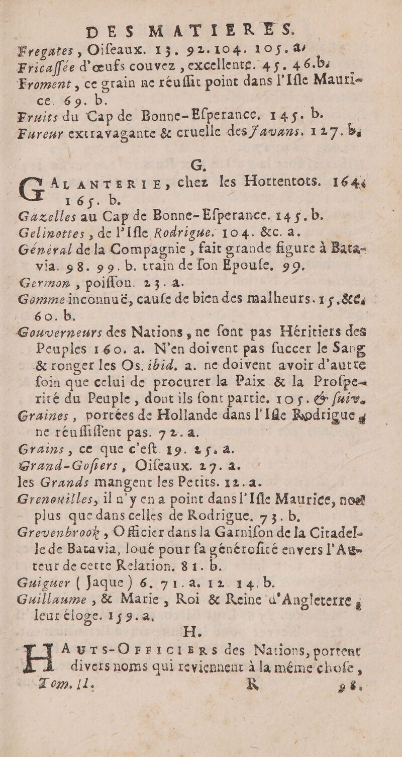Fregates , Oileaux. 13. 92.104. 105$. 4/ Fricaffée d'œufs couvez , excellente. 45. 4 6.b4 ; Froment , ce grain ne réuflic point dans l'Ile Mautie ce. 69. b. Fruits du Cap de Bonne-Efperance, 145$. b. Fureur exiravagante &amp; cruelle des Favans, 127.b4 G. G AL ANTERIE, chez les Hottentots. 164% 165. b. Gazelles au Cap de Bonne-Efperance. 14 $.b. Gelinottes , de l'Ifle Rodrigue. 104. &amp;c. a. Général de la Compagnie , fait grande figure à Bata« via. 98. 99. b. rain de [on Epoufe, 99, Germon , poiflon. 23.a. Gomme inconnuë, caufe de bien des malheurs.1$.8&amp;es 60. b. Gouverneurs des Nations , ne font pas Héritiers des Peuples 160. a. N’en doivent pas fuccer le Sang &amp; ronger les Os. ibid, a. ne doivent avoir d’autte foin que celui de procurer la Paix &amp; la Profpe= rité du Peuple, dontils font partie, 10 5. &amp; fuiv. Graines, portées de Hollande dans l'Ile Rodrigue y ne réufliflent pas. 7 2.a. Grains, ce que c'eft 19. 25, a. Grand-Gofiers, Oïfeaux. 27.a. : les Grands mangent les Perits. 12.4. Grenouilles, i n'yena point dansl’Ifle Maurice, non plus que dans celles de Rodrigue. » 3. b. Grevenbroob , O Micier dans la Garnifon de [a Citadel- le de Batavia, loué pour fa générofité envers l'A teur de ceite Relation, 8 1. b. Guiguer ( faque) 6. 31.a. 12. 14.b. Guillaume , &amp; Marie , Roi &amp; Reine d'Angleterre ; leur éloge. 159.4. AUTS-OFFICIERS des Nations, portent divers noms qui reviennent à la même chofe, À on, Il. K FLE