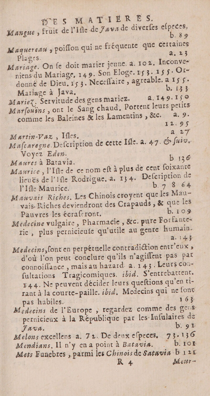 Mangne ; fruit del’ifle de Java de diverfes efpeces. b.89 Maquereat ÿ poifion qui ne fréquente que certaines Plages. a. 23 Mariage. On fe doit marier jeune. a. 102. Inconve= niens du Mariage, 14 9. Son Eloge.153-15$: Or- donné de Dieu, 153. Neceflaire » agreable, a 15 $: Matiage à Ja va. b, 133: Mariez. Servitude des gens mariez. a.149.1ÿ0 Marfouins , ont le Sang chaud. Portent leurs petits comme les Baleines &amp; les Lamentins , &amp;Cc. à. 9. 12.9$ Martin-Vaz , Iles. avr Mafcaregne. Defcriprion de eette Ille. a. 47. &amp; fuir. Voyez Eden. Maures à Batavia. b 136 Maurice, V'Ifl= de ce nom eft à plus de cent {oixante lieuës de l’ifle Rodrigue.a. 134. Defcription de l’'Ifle Maurice. b.7 8 64 Mauvais Riches. Les Chinois éroyent que les Mau- vais. Tiches deviendront des Crapauds, &amp; que Îes Pauvres les écrafcront. b. 103. Medecine vulgaire, Pharmacie , &amp;c. pure Forfantes rie, plus pernicieufe qu'utile au genre humain. a. 143 Medecins, font en perpétuelle contradiction entr EUX » d’où l'on peut conclure qu'ils n’agiflent pas pat connoiflance , maisau hazard. 2.143. Leurs con fultations Tragicomiques. ibid. S'entrebattrent. 144. Ne peuvent décider leurs queftions qu’en ti- rant à la courte-paille. ibid, Médecins qui ne font pas habiles. 163 Moedecins de l'Europe , regardez comme des gens: pernicieux à la République par les: Infulaires de Fava. b, 9x Melons excellens a. 72. De deux efpeces, 73.136 Mendians. NH n'y ena point à Batavia. . b.10t Mets Funebres , parmi les Chinois de Saravia b 127 KR 4 Meter =