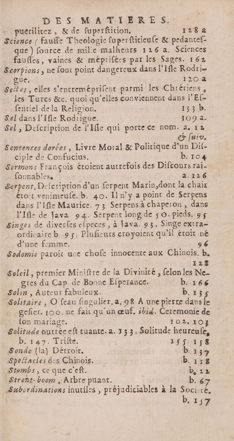 puerilitez , &amp; de fuperfiirion. 128a Science { faufe T'heologie fuperftitieufe &amp; pedantef- que) fource de mile malheurs 126 a. Sciences faufles, vaines &amp; méprifées par les Saces. 162 Scorpions , ne font point dangereux dans l’Ifle Rodri- gue: 120 4 Settes, elles s'entreméprifent parmi les Chrétiens, les Turcs &amp;c. quoi qu'elles conviennent dans l’Ef- fentiel dela Religion. 133 b. Sel dans l'Ifle Rodrigue. 109.2. Sel, Defcriprion de l'Ile qui portece nom. 4. 12 fuiv. Sentences dorées , Livre Moral &amp; Politique d'un Dit- ciple de Confucius. b. 104 Serimons François étoient autrefois des Difcours rai- fonnables. 2.126 Serpent, Defcription d’un ferpent Marin,dont la chair Étoit venimeufe. b. 40. Il n’y a point de Serpens dans l'Ifle Maurice. 73 Serpensà chapeion, dans l'Ifle de Java. 94. Serpent long de 50. pieds, 9$ Singes de diverfes efpeces , à Fava. 9 3. Singe extra- ordivaire b 9 s. Plufisurs croyoient qu'il étoït né d’une femme. 96 Sodomie paroït une chofe innocente aux Chinois. b, 128 Soleil, premier Miniftre de la Divinité , felon les Ne. gres du Cap de Bonne EÉfperance. b. 166 Solin , Auteur fabuleux. b.135 Solitaire , © feau fingulier.a.98 A une pierre dans le gefier. 100. ne fait qu'un œuf. 5#;4. Ceremonie de {on mariage. 10210 Solitude outree eft tuante. a. x 3 3. Solitude heureufe, b, 147. Trifte. 155.158 Sonde (la) Détroit. D.137 Speitacles dcs Chinois. b. 118 AStembs, ce que c'eft. b, 12 Stront-boom , Arbre puant. b. 6 , . « e fn Le » 4 k 7 Subordinations inutiles , préjudiciables à la Soci.ré, ï b, 1 57