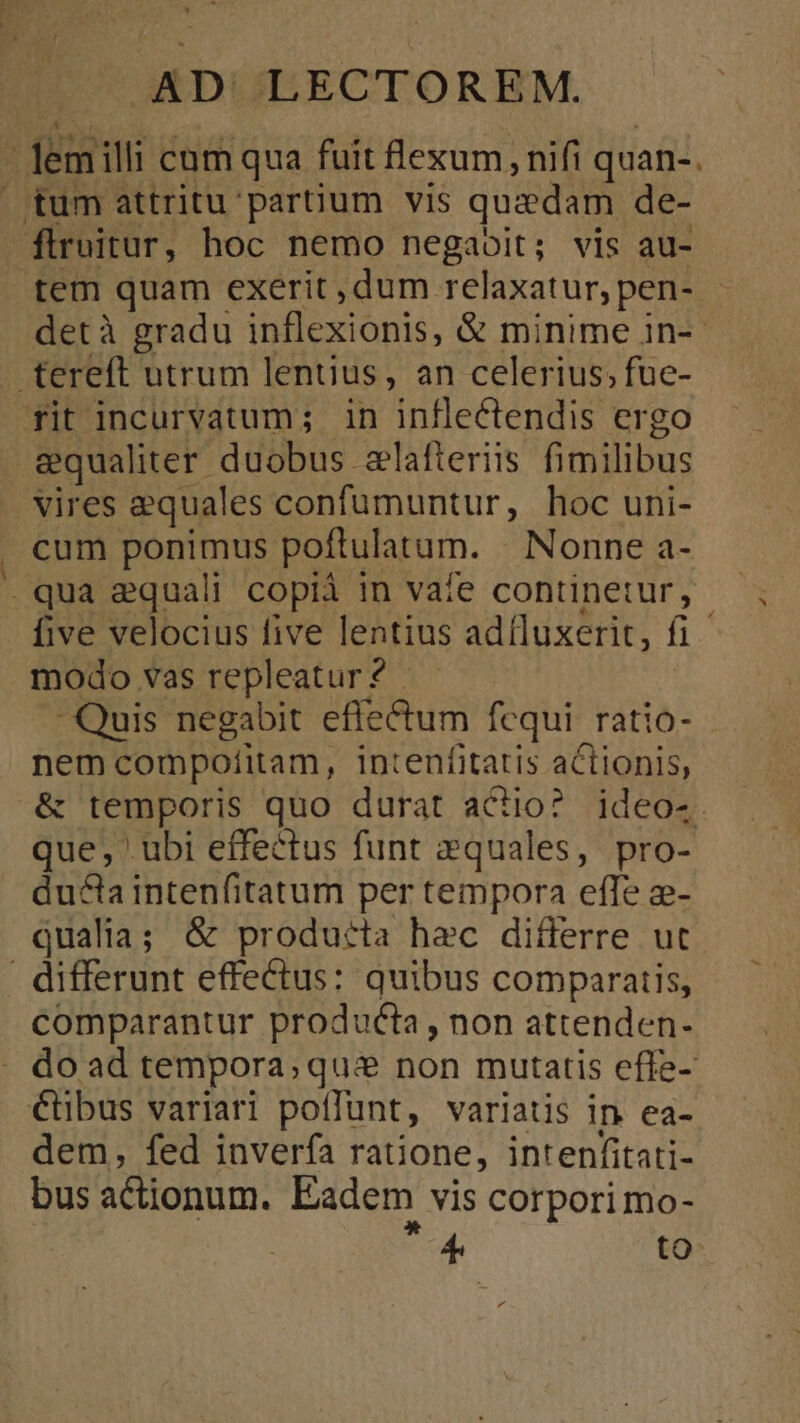 - Jemilli cum qua fuit flexum, nifi quan-. tum attritu'partium vis quaedam de- flruitur, hoc nemo negabit; vis au- tem quam exerit, dum relaxatur,pen- - detà gradu inflexionis, &amp; minime in-- .tereft utrum lentius, an celerius, fuc- rit incurvatum; in inflectendis ergo equaliter duobus zlafteriis fimilibus vires equales confumuntur, hoc uni- cum ponimus poftulatam. . Nonne a- .qua equali copià in vate continetur, five velocius five lentius adfluxerit, fi modo vas repleatur? . - Quis negabit effectum fequi. ratio- nem compoíitam, intenfitatis actionis, .&amp; temporis quo durat aco? ideo-. que, ubi effectus funt 2quales, pro- ducta intenfitatum per tempora efTe ze- qualia; &amp; producta hec differre ut . differunt effectus: quibus comparatis, comparantur producta, non attenden- - do ad tempora, qui non mutatis effe-: €tbus variari poffunt, variatis in ea- dem, fed inverfa ratione, intenfitati- bus actionum. Eadem vis corpori mo- E to