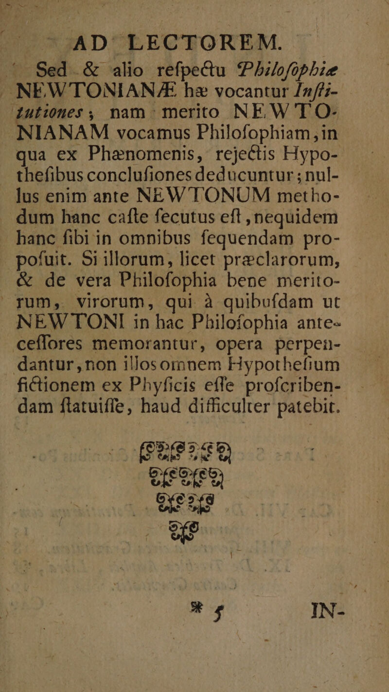 ' Sed &amp; alio refpe&amp;u 7Pbilofopbie . NEWTONIAN/E hz vocantur /2//;- dutiones , nam merito NEW'T O- NIANAM vocamus Philofophiam,in qua ex Phanomenis, rejectis Hypo- thefibus conclufiones deducuntur ; nul- lus enim ante NEW'T'ONUM metho- dum hanc cafle fecutus eft , nequidem . hanc fibi in omnibus fequendam pro- pofuit. 5i illorum, licet preclarorum, &amp; de vera Philofophia bene merito- rum, virorum, qui à quibufdam ut NEW TONI in hac Philofophia ante- ceffores memorantur, opera perpen- dantur, non illosomnem Hypothefium fictionem ex Phyficis effe profcriben- dam flatuiffe, haud difficulter patebit. M o4 EE OXezíg wr *. IN-