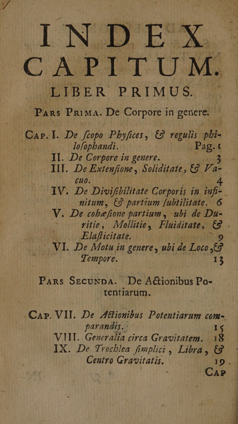 INDEX LIBER PRIMUS. kx Pans PRIMA. De Corpore in genere: 5 lofopbandi. Pag.t II. De Corpore in genere. i III. De Extenfione , Soliditate , 2 F dj £uo. IV. De Divi bilitate Corporis in ife nitum, C9 partium fubtilitate.. 6 V. De cobefione partium, ubi de Du- ritie, Mollitie, Fluiditate, 3d Elafficitate. 3 VI. De Motu in genere , ubi de Loco e t | 7. enmpore. 13 Pans S acdibilatt De A&amp;ionibus Po- tentiarum. parandis. - VHI. Gezeralía circa Gravitatem. 18 IX. De Trocblea fimplici , Libra , €9 Centro Gravitatis. 19.