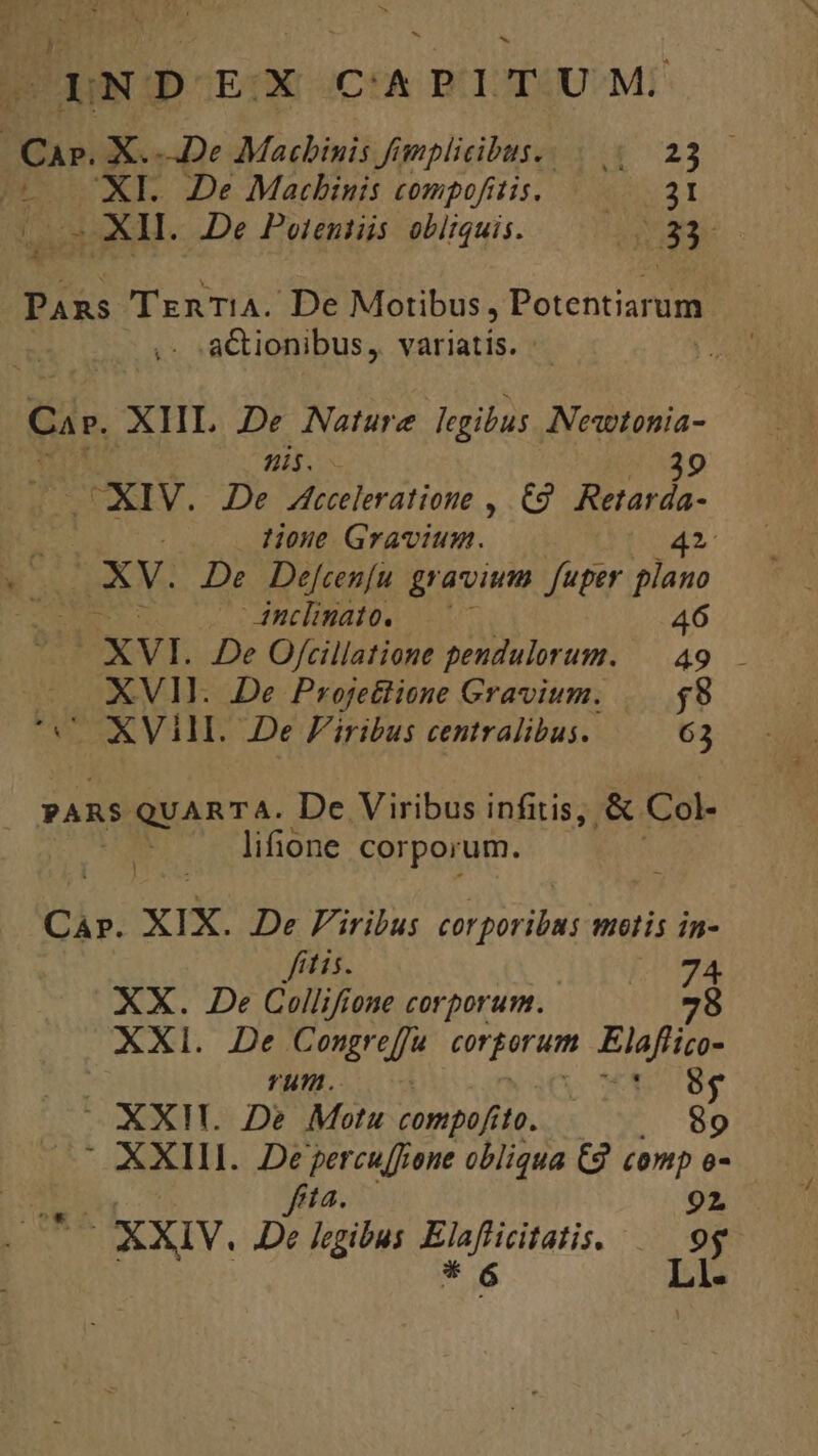 p OINDOEX CA PITUM: : AR X...De Macbinis fimplicibus. |... |. 23 (6 XL. De Matcbinis compofitis. — 31 (o2 XH. De Poteniiis obliquis. Tabs Pans TznrT!iA. De Motibus , Potentiarum | ,- -a&amp;ionibus, variatis. : Car. XHL De Nature legibus Nesetonia- ni. CXIV. JDe Acceleratione ,.€9 ada House Gravium. — 41 XV. De Defcen[u gravium. fuper plano - Anclinato. 46 XVI. De Ofcillatione pendulorum. | 49 — XVI. De Proje£tione Gravium. $8 UC XVIII. De Firibus centralibus. 63 : PARS. QUARTA. De Viribus infitis, &amp; Col- lifione corporum. CAP. xIX. De Firibus qure u6lis in- fitis. 74 XX. De Collifione corporum. 78 XXI. De Congreffu corporum oii rum. 8f XXII. De Motu compofito. . 89 ^ XXIII. Deyercu[fone obliqua C9 comp o- blu fita. 2^ OAXXIV. De legibus Elafiicitatis. |— 9g.