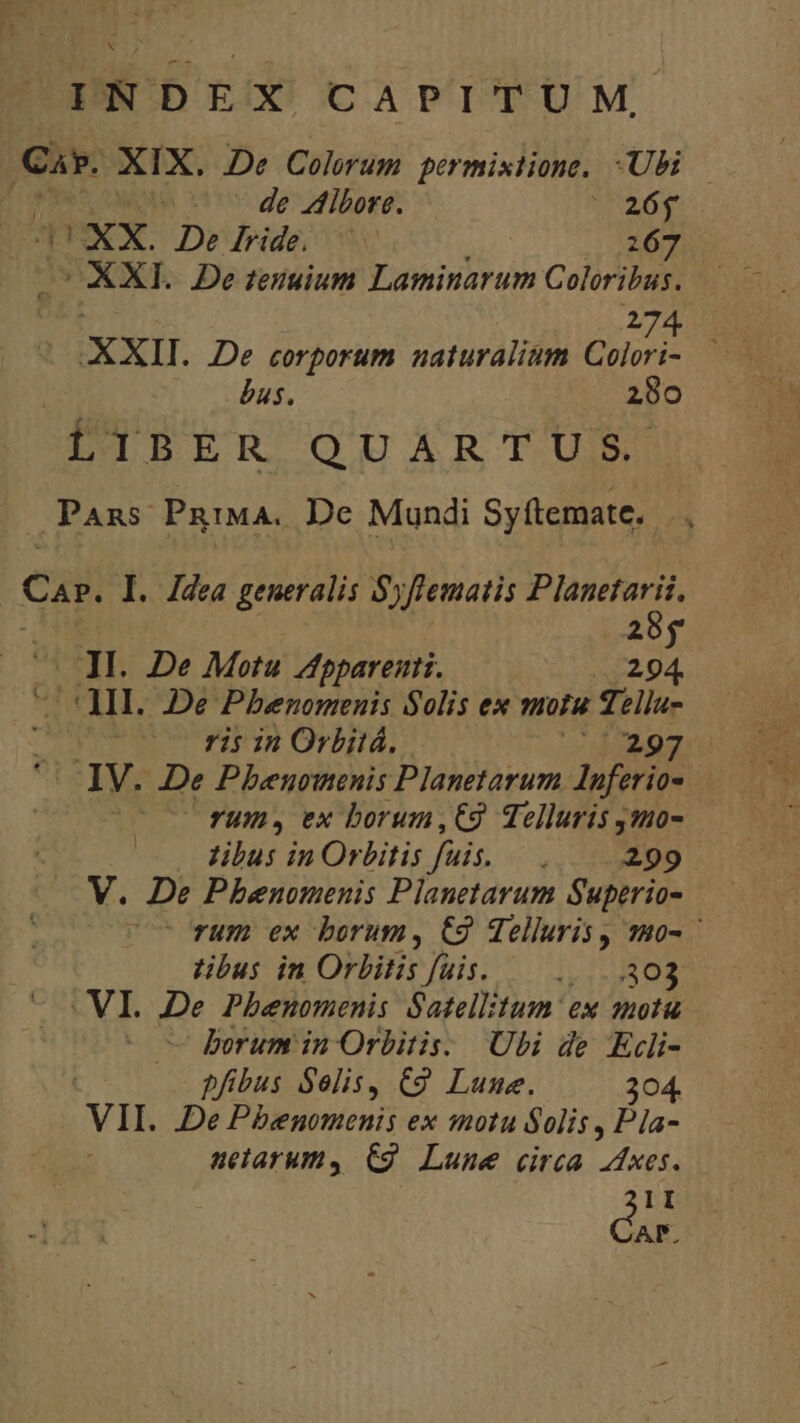 pd XIX. De Colorum permixtione. Ubi -— * de Vlibore. 26€ DXX. Dedride. —— | EE UXXI. De teiuium Laminarum Coloribus. | 274 XXII. De corporum naturalium Colori- — bus. 280 ETDPER QUARTUM Pans PRIMA. De Mundi Syftemate. ui Car, I. Jdea generalis Syflematis Planetarii. | x D ^ JI. De Motu Appareiti. 294. ^ MI. 2e Pbenomenis Solis ex motu Tellu- be ris in Orbitá. v EMG '- IV. De Pbeuomenis Planetarum Inferio- rU, ex borum,€9 Telluris js0- libus in Orbitis fuis. — . 299 V. De Pbhenomenis Planetarum Superio-  rum ex borum, C9 Telluris, 1102 tibus in Orbitis fuis. — .....303 C VI. De Phenomenis Satellitum ex snotu borum in Orbitis. Ubi de Ecli- | pfibus Selis, C9 Lune. 304. VII. De Pbenomenis ex motu Solis , Pla- uetarum, C9. Lune circa dxes. II AP.