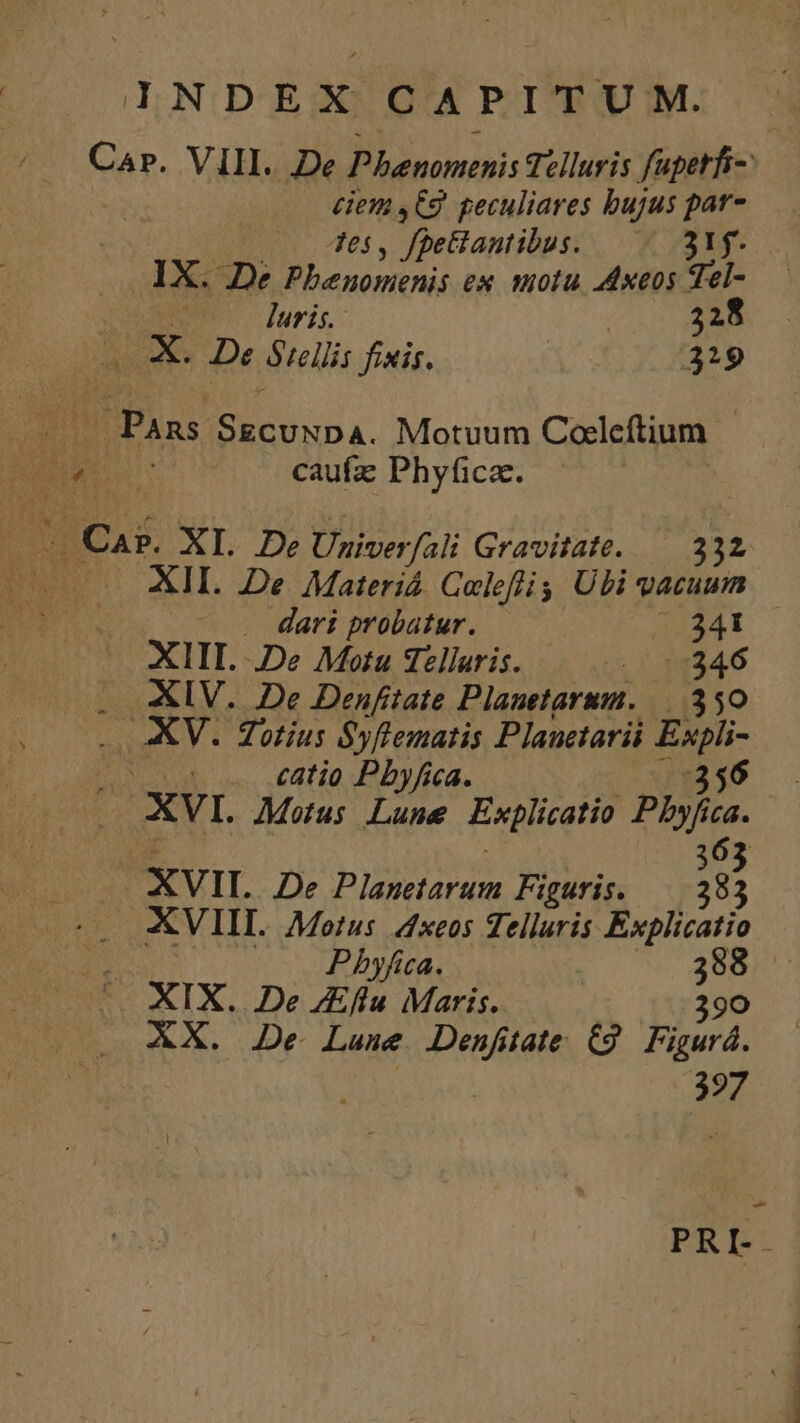 Car. VIII. De M mih: Telluris fupetfi- £iem ,C9. geculiares bujus par- 7es , fpeiantibus: 315- AX. 2e Pbenonthis ex molu 4dxeos a | | luris. 328 jy x. De Srellis fixis. 319 Pans EE DE Motuum Coeleftium. | Cas XI. De Univer Jfali Gravitate. 232 XII. De Materiá. Celeffi Ubi vacuum ^ . dari probatur. 341 XIII. De Motu Tellaris. . y $0246 . AIV. De Denftate Planetarum. —.350 .. XV. Totius Syflematis Plauctarii Espli- 1E catio Pbyfica. 356 XVI. Motus Lune Explicatio Phyh ca. 363 | XVII. De Planetarum Figuris. — 283 4 Pbyfica. d XIX. De JEflu Maris. 390 XX. De Lune VA tate (9. Figurá. 397 RM. xL.