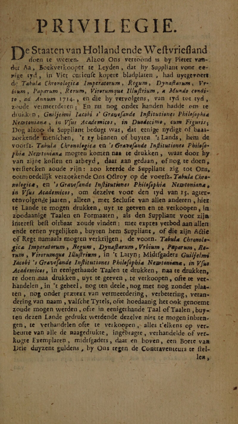  Li — doen te wceten. Alzoo Ons vertoond ss by Pieter van-. der Aa, Boekvetkoopet te Leyden, dat hy Suppliant voor ee- pige tyd, in Vier «urieufe kopere bladplaten , had uytgevoert de Tabula Chronolegit&amp;. Imptraterum , Regum, Dynaflarum, Vr-: bium , Paperum , Rerum, Virerumque Illufirium , « Mundo condi-. ie, ad Annum 1714., €n die hy vervolgens, van iyd tot ryd , zoude veimeerderen; En nu nog ondet handen hadde om te drukken , Gsiljeleni Iacobi s' Grayefande Inflitutiones Philofophia Nemteniane , in V[us Academicos, in Duedecimo, cum Figuris, Dog alzoo de Suppliant bedugt was, dat cenige nydige of baai- zockende men(chen, 't zy binnen of buyten ':Lands, hem de voorfz. Tabulae Chronolegice en 's Grave[ande Inffitutiones Pbile(a- phie Nemtoniang mogreu komen naa te drüukken , waat door hy van zijne koflen en atbeyd, daar aan gedaan, efnog te doen, veifleecken aoude zijn: zoo keerde de Suppliant zig tot Ons, ootm oedelljk verzoekende Ons Octroy op de vooríz. Tabula Chre- pologica , en 's Gravefande. Inffitutones. Philefophia | Nestoniana , in Víus Academicos, om dezelve voor den iyd van 15. agter» eenvolgende jaaren, alleen, mer Seclufie van allen anderen , hiez: te Lande te mogen drukken, uyt te geeven en té verkoopen, in zoedaanige Taalen en Formaaten, als den Suppliant voor zija intereft. beft oirbaar zoude vinden; mec expres yerbod aan allen ende eenen yegelijken , buyten hem Suppliant, of die zijn A&amp;ie of Regt namaels mogren verkrijgen, de voorn. Tabula Chramole- gi Imperatorum , Regum, Dynaffarum , VrÜium , Paüparum , Re- rum , Virorumque. 1lufirinm , in t Latyn; Midtfgaders Guilfelssé Iacobi 's Grave[ande Inflitutiones Philefophbia Negotoniane , in Vus Academices , in cenigerhande Taalen te drukken, naa te drukken, te doen.naa drukken, uyt te geeven , te verkoopen, ofte te vet-- handelen , in t geheel, nog ten deele , nog met nog zonder plaa-. ten, nog onder pratext van vetmcetdering, verbetering, veran- dering van naam , valfche Tytels, ofte hoedaanig het ook genoemt zoude mogen werden , ofie in eenigerhande Taal of Taalen buys ten dezen Lande gedrukt werdende dezelve niet te mogen inbren- gen, te. verbandelen ofte te. verkoopen ,- alles v'elkens op. ver- beurte van alle de naagediukte, ingebragre , verhandeide. of ver- koste Exemplaren , midtígaders, daar en boven, een Boete vam Drie duyzent guldens , by Ous tegen de Contravenieurs ce. flel- lea ,