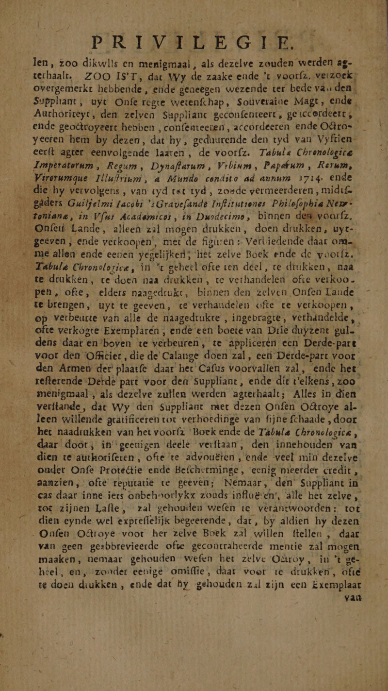 PRIVILEGIE len, zoo dikwlls cn menigmaal , als dezelve zouden werden ag- overgemerkt hebbende , ende geaeegen wezende ter bede va. den Supphant, uyt Onfe regie wetenfchap, Souveraine Magt, ende | Authoriteyt, den zelvea Supplianc geconfenteert , ge iccerdeert , ende geodtoyeert hebben , confeateeien , accordeeren ende Odrro- yceren hem by dezen, dat hy, geduurende den tyd van Vyftien- eerít agter eenvolgeade laaren , de vooríz. Tabula Chrenologice Imptraterum ,| Regum , Dynaflarum , Vrbium, Papeéum , Rerum, Virerumque Illuffrium , a Mundo condito ad annum 1714. ende te brengen, uyt te geeven, ce verhaudelen ofte ce verkoopen , dens daat en'boven te verbeuren, te applicerén een Derde-patt. den Armen der plaatfe. daar het Cafüs voorvallen zal, endc het: refterende-Detde patt voor den Suppliant, ende dit v'elkens, zoo. menigmaal , als dezelve zullen werden agterhaalt; Alles in dien leen willende gratificeren tot verhoedinge van fijne fchaade , door het naadtükken van het vooríz ^ Boek ende de Tabula Chronclogice , daar doót; in'geenigen deele verflaan, den innehouden van: dien te authorifeten, ofte te advouéren , ende. veel min derelye oudet Onfe Proté&amp;ie ende Be(chetminge, eenig meetder credit ,- aamzien, ofte reputatie te geeven; Némaar, den Suppliant in. tot zijnen Lalle , ral gehouden wefén ie verantwoorden: tot dien eynde wel expteffelijk begeerende , dat, by aldien hy dezen van geen gesbbrevieerde ofwe gecontraheerde. mentie zal mogen maaken, nemaar gehouden wefen het zelvc O&amp;roy, iu 't vé- heel, en, zon^der eenige omiffie, daar voer ie drukken, ofié te doen diukken , ende dat hy gehouden zil zijn ecn Exemplaat vau