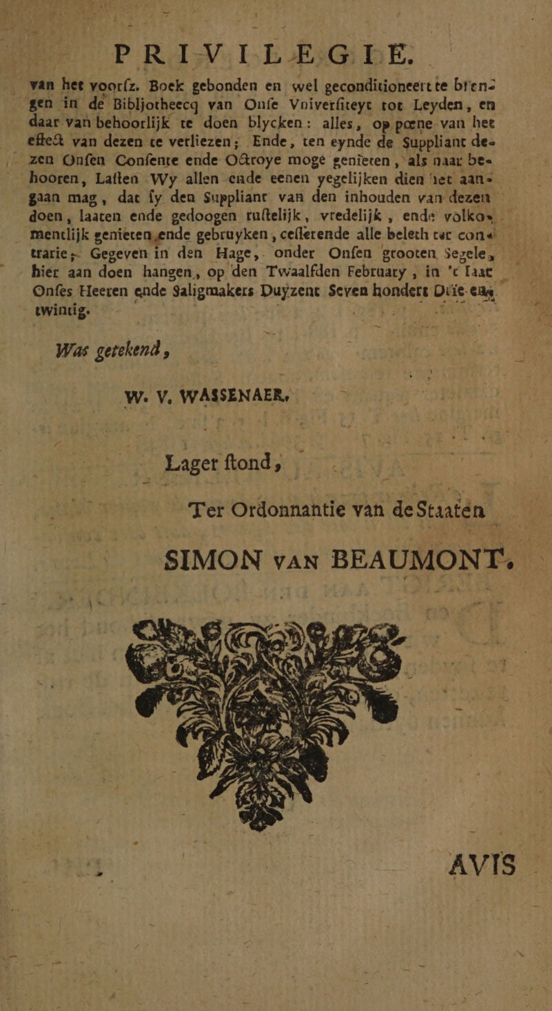 . van het yoot(z. Bock gebonden en wel geconditioneert te bren- gen in de Bibljotheecq van Onfe Vniverfiteyt tot Leyden, en daar van behoorlijk te doen blycken: alles, op poene. van het effe&amp; van dezen te vetliezen; Ende, ten eynde de Suppliant de- hooren, Latlen Wy allen eade eenen yegelijken dien het aan« gian mag, dat fy den Suppliant van den inhouden van dezen doen, laaten ende gedoogen ru(lelijk, vredelijk , end volko* - mentlijk genieten,ende gebruyken , ce(lerende alle beleth cer con « trarie;. Gegeven in den Hage,. 'onder Onfen grooten jegele, hier aan doen hangen, op den T'waalfden February , in 'c Taat : Onfes Heeren ende 'Saligmakers Duyzent $cven hondett Orie.eas twintig. Was getehend , W. V, WASSENAER, Laget ftond, Ter Otdonnantie van deStiaten | SIMON va BEAUMONT. | q: | AVIS