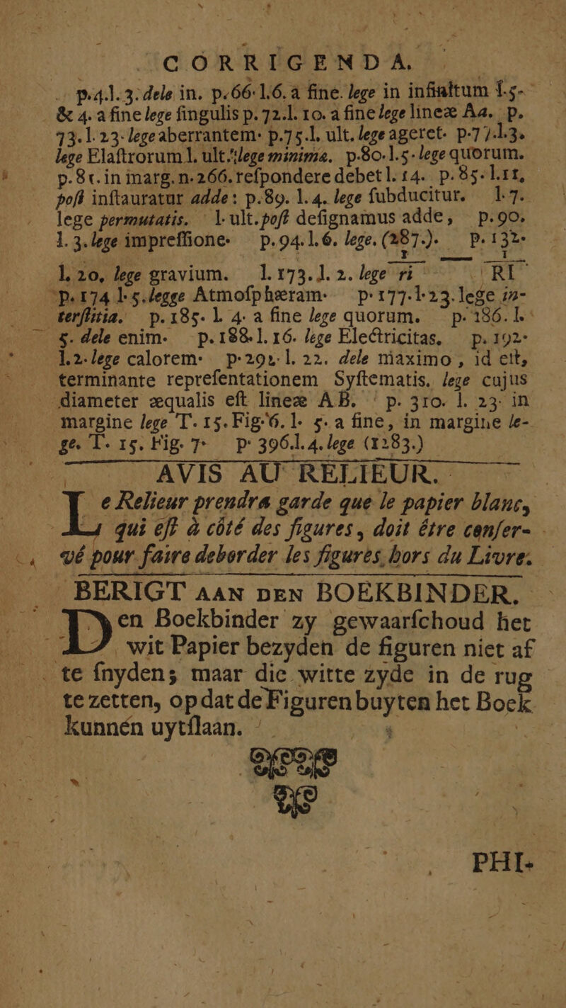 SE CORRIGEN D A. - P.4.. 3: dele in. p.66-1.6.a fine. lege in infialtum 1.5- &amp; 4. a fine lege fingulis p. 72.1. 10. a fine Zegelineze Aa. . p. 13.1 23; legeaberrantem- p.75.1. ult. legeageret- p-7 7.1.3. p.8c. in marg. n.266. refpondere debetl. 14. p. 85. L.11, pofl inftauratur adde: p.89. 1.4. lege fubducitur, — 1.7. lege permutatis. ' lult.poff defignamus adde, — p.9o. l.3.lege impreffione« — p. 94.1.6. lege. (287). OP lo, lee gravium. lrt73.1.2.lege ri RI 5. dele enim- — p. 1881. 16. /ege Electricitas, — p. 192* 1.2.lezge calorem: p-29»: 1. 22. dele niaximo , 1d ett, terminante reprefentationem Syftematis. /ege cajus margine lege T. 15. Fig6.1- 5. a fine, in margine /e- ge l-i5.Fig T — P 396.1. 4. lege (1283.) | X AVIS AU' RELIEUR. : Pe L Relieur prendra garde que le papier blanc, —4 qui eff à cüté des figures, doit étre canfer- «é pour faire deborder les figures bors du Livre. wit Papier bezyden de figuren niet a£ te zetten, opdatdeFigurenbuyten het Bock kunnén uytílaan. - 9 5 E - PHI.