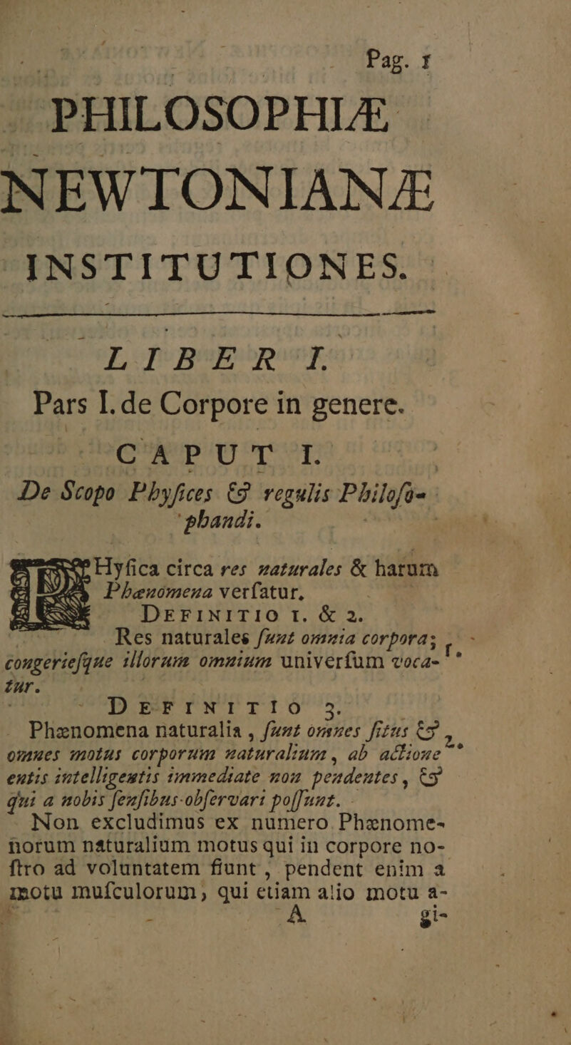 Pag. f PHILOSOPHLE NEWTON IANJE INSTITUTION VES. —— sc—À LIBSESROIS Pars I. de Corpore in genere. (QAVDUQE reor | JDe Scopo Pbyfices: £2. vegulis Philofi- | 'phaudi. FON Hyf ica circa res zaturales &amp; harum 4A DPhezomeua veríatur. DErixrrTI0 rt. &amp; 2. Res naturales fzz£ omaia corpora; sive iae ilorum omzium univerfum voca- * Zur. DEFINITIÓ 5 Phanomena naturalia , fzs52 orszes fizus opm ozaues motus corporum uaturalium , ab actione  entis intelligentis simmediate non peadeutes , o qui a uobis feufibus-obfervart po[Junt. Non excludimus ex numero Phenome- norum n&amp;turalium motus qui in corpore no- ftro ad voluntatem fiunt , pendent enim a inotu mufculorum, qui etiam alio motu a-