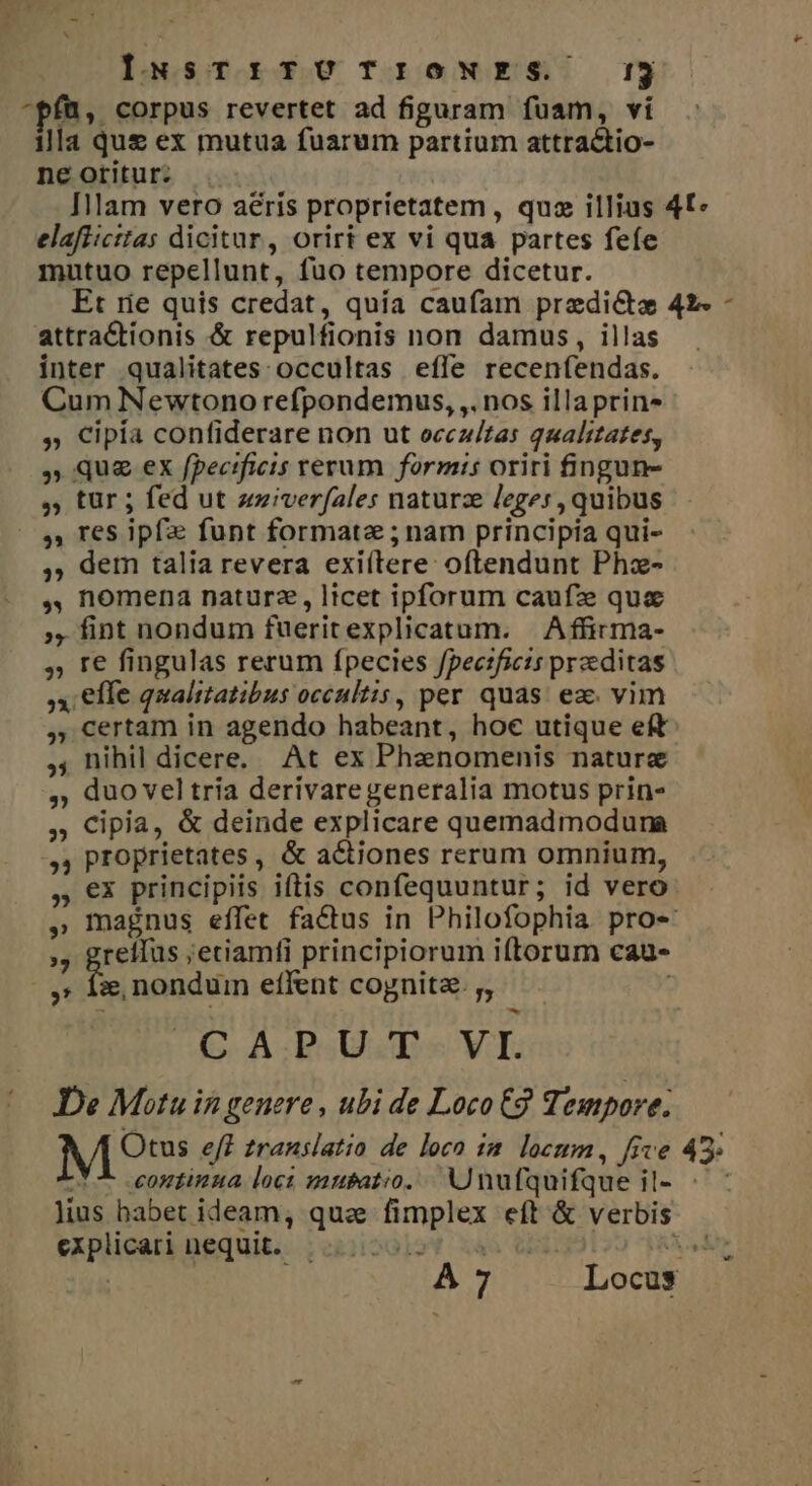 INsTI:ITUTIONES !3 ^pfü, corpus revertet ad figuram fuam, vi illa que ex mutua fuarum partium attractio- ne oritur: Illam vero aéris proprietatem , quz illius 4£« elafiicttas dicitur, oriri ex vi qua partes feíe mutuo repellunt, fuo tempore dicetur. Et rie quis credat, quia caufam pradictze 42- - attractionis &amp; repulfionis non damus, illas inter qualitates: occultas efle recenfendas. Cum Newtono refpondemus, ,. nos illaprin- » Cipía confiderare non ut ocez/tas qualitates, 5 Que ex fpecificis rerum formis oriri fingun- ,; tür ; fed ut zziverfales naturze leges, quibus 31 res ipf funt formate ; nam principia qui- 5; dem talia revera exiítere: oftendunt Phz- ,, nomena naturz, licet ipforum caufz quc » fint nondum fueritexplicatum. | Affirma- ,; T€ fingulas rerum ípecies fpectficis przeditas x elle qualitatibus occultis, per quas. ez. vim ,, certam in agendo habeant, hoe utique eft ,; nihil dicere. At ex Phenomenis nature ,; duo vel tria derivaregeneralia motus prin- ,, Cipia, &amp; deinde explicare quemadmodura » proprietates , &amp; actiones rerum omnium, , €x principiis iftis confequuntur; id vero » magnus effet factus in Philofophia pro-« » geeitns ;etiamfi principiorum iftorum cau- ,: xe, nondum effent cognita. ;, —- C A.P. U.T - VI. De Motu in genere , ubi de Loco 2 Tempore; M? eff translatio de loco 1a. locum, five 45» -t^- eantinua loci musatio.. Unufquifque il- ^ lius babet ideam, qua fimplex eft &amp; verbis explicari nequit. . A7 A Locus