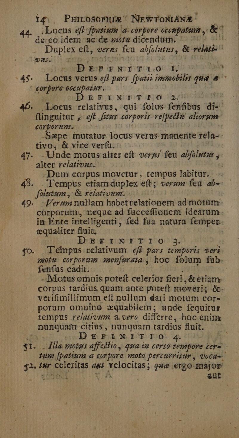 i4; Pmrosomue' NrWTONIANE: — 44. Locus eff fpatium a corpore occtpatini y &amp; | de.eo idem. ac de zziz dicendutn. | u Duplex eít, veras fcu abfolutusy &amp; m 132i ? EE S eien.o 2 , -45. Locus verus ef) pars. fpatii immobilis qne v ^ puis iid occupatur. b PO ONOUOTOKOO 24! 46. Locus relativus, qui folus fenfibus dis ftinguitur ,- eff iras corporis dii sn aliorgm corporum. Sepe mutatur locus verus manente féha: tivo, &amp; vice vería. 47. . Unde motus alter eft verus feu abfolutus , alter relaziozs. .. .Dum corpus movetur, tempus labitur. 49. Tempus etiamduplex eft; veraz; feu ab- P percucnk &amp; relativum. | -Ferzm nullam habetrelationem ad motum: qi. cerit neque ad fucceffionem idearum. in Ente intelligenti, fed fua natura femper. zqualiter fiuit, DrsrrxNrITIO $3 4o. lepus relativum eff pars zemporis veri. votum corporum smeu[urata , hoc folum fub. fenfus cadit. - c: Miotus omnis poteft celerior fieri, &amp;etim. corpus tardius quam ante poteft moveri; &amp;. verifimillimum eft nullum dari motum cor- porum omnino zquabilem; unde fequitur tempus relativum a. vero differre, hoc enim vid citius, nunquam tardias fluit. Wd DgEPINITIO. 4. ré Illa smotus affetto, qua iu certo tempore cera ium fpatium a corpore voto percurrizur, voca-.. - oils Iur Seeritas ant Aelocitas; que ergo major je aut