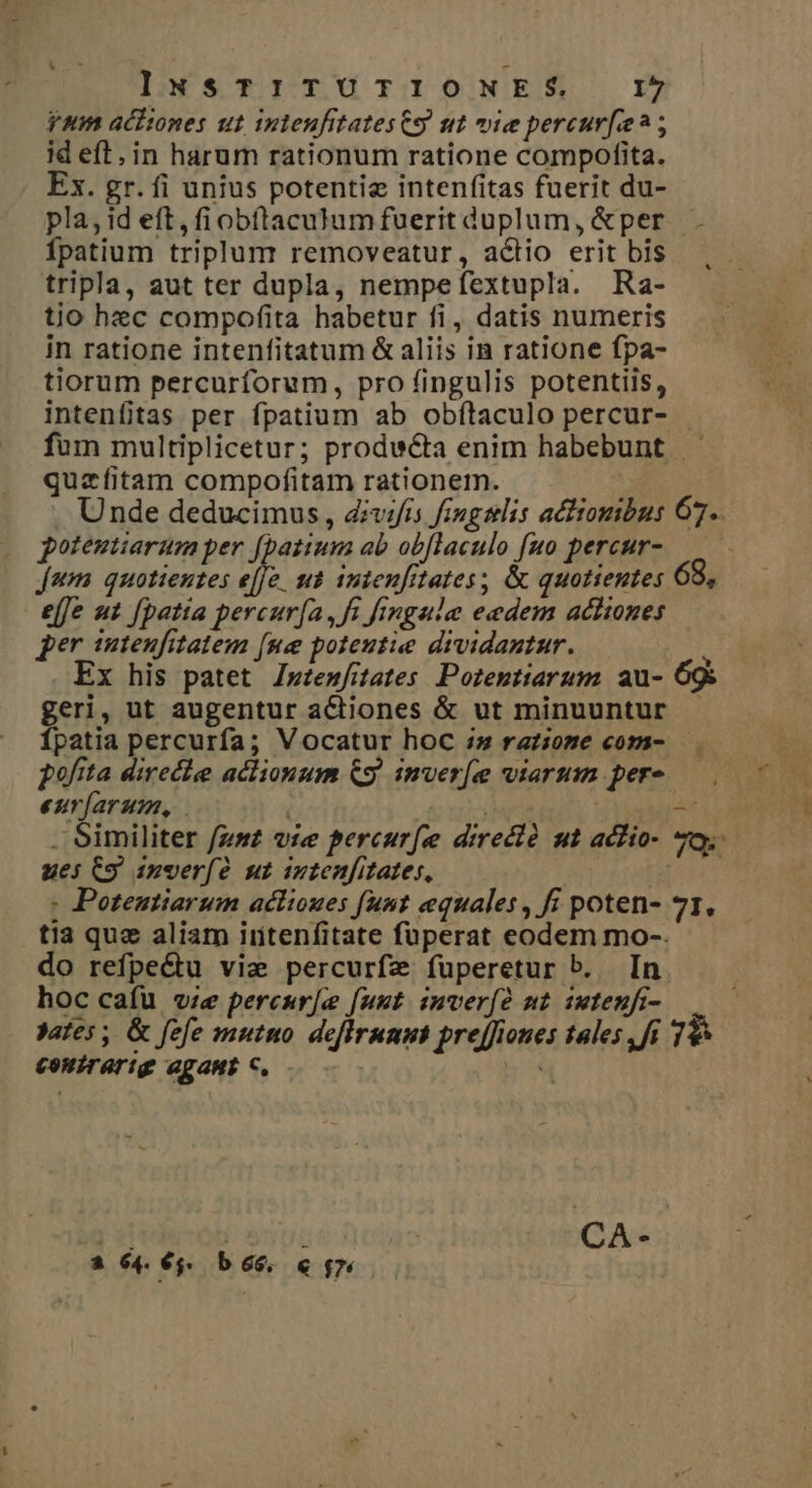 yum acitones ut intenfitatesCs ut vie percur[e? ; id eft. in harum rationum ratione compofita. Ex. gr. fi unius potentie intenfitas fuerit du- pla, id eft, fiobítaculumfuerit duplum, &amp;per. fpatium triplum removeatur, actio erit bis. tripla, aut ter dupla, nempefextupla. Ra- tio hec compofita habetur fi, datis numeris in ratione intenfitatum &amp; aliis in ratione fpa- tiorum percurforum, pro fingulis potentiis, intenfitas per fpatium ab obftaculo percur- fum multiplicetur; prodwcta enim habebunt quzfitam compofitam rationem. . Unde deducimus, divifis fingslis actionibus 67. potentiarum per [batium ab obflaculo [uo percur- jum quotientes Jr ut inteufitates; &amp; quotientes 68, effe ut fpatta percur(a, f finga/e eedem achiones per imteufitatem [ue poteutie dividantur. i Ex his patet Z»wtenfitates. Pozeptiarum. au- 69s geri, ut augentur actiones &amp; ut minuuntur - Ípatia percurfa; Vocatur hoc :;» raz;iome com- pofita direchee aclionum QS. imver[e viarum per-- eurfarum, - . Similiter fzsz vie percur[e direcló ut achio- 7o. ues C9 inverfe ut iutenfitates, ud : Potentiarum aclioues funt equales , fi poten- 71, tia que aliam iritenfitate füperat eodem mo-. do refpe&amp;tu viae percurfze fuperetur b. In hoc cafu v;e percur[ee funt. imverfó mt iwteuft- yates , &amp; fefe muto deflrunus preffiones tales ,fi 79 couirarig agaub C. —. —- Eq p | : CA- a 64. €. b 66. &amp; $7