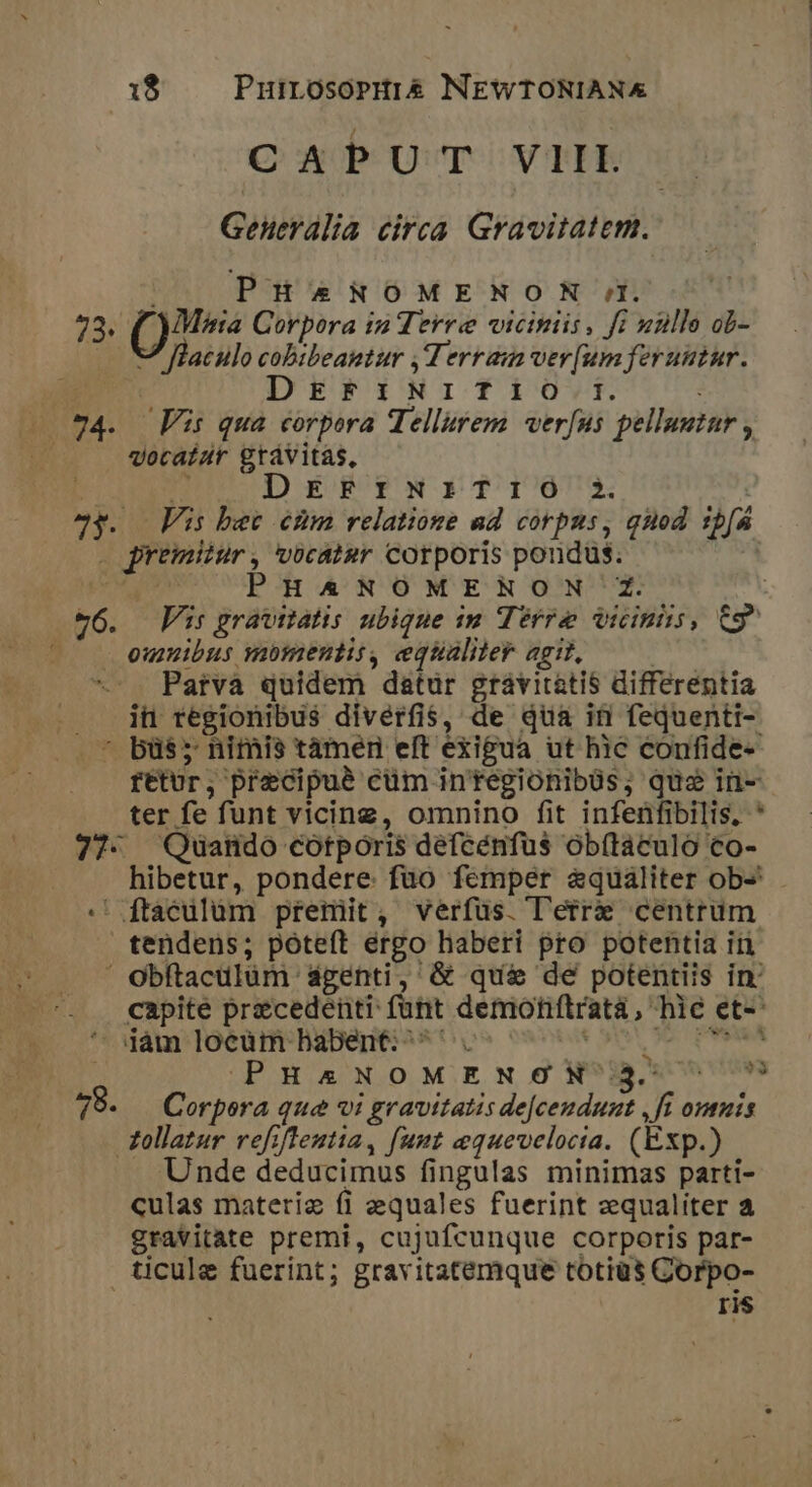 CAPUT VIII Geueralia circa. Gravitatem. PHA*4NOMENON rl. 22; ()7 s Corpora in Terre vicinis, fi uulle ob -7 flaculo cobibeantur , Terra ver[um feruutur. n» DEFINITfIO I. —.*4. Fis qua corpora Tellurem verfus pelluutur , vocatur grávitas, : m DzzrzyYrx:iTI803 23. Vs bet ehm relatione ad corpus, quod sp[á . premitur, vocat»r corporis pondus. : cx PHANOMENON Z. v6. Fi: gravitatis ubique m Terre eiim, Cg |o emuibus yibmentis, equaliler agit, ! Parva quidem datur gravitatis differentia . . jh regionibus diverfis, de qua if fequenti- .* bü$; nimis tàmern eft exigua ut hic confide- fétUr, precipue cüm in'tegionibüs, quo in- ter fe funt vicing, omnino fit infeüfibilis, * 77- Quatido cotporis défcénfus obftaculo co- hibetur, pondere: fuo femper &amp;qualiter ob-« :' ftáculüm premit, verfus. l'erre centrum tendens; poteft ergo haberi pro potentia in ' Obftaculüm ágenti, &amp; qué&amp; de potentiis in: capite precedenti: funt demohítratà, hie et- jàm locum babent: ^^. ea a c Memes (PHANOMENONN^*Bs*nv 78. Corpora qua vi gravitatis de[ceudunt ,fi omnis Xollatur refiflentia, funt equevelocta. (Exp.) Unde deducimus fingulas minimas parti- culas materiz fi equales fuerint equaliter à gravitate premi, cujufcunque corporis par- ticule fuerint; gravitatemque totiüs Gorpo- ris