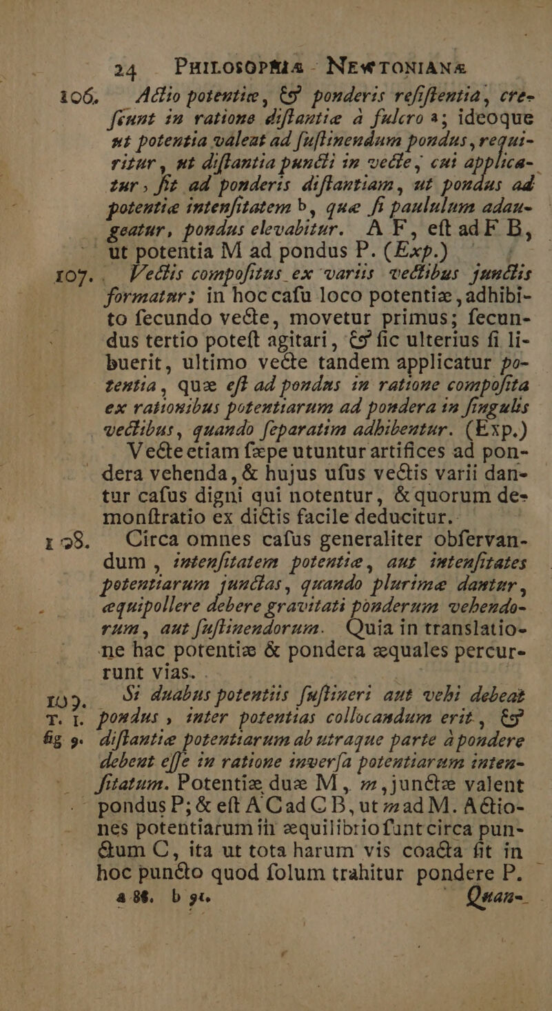 106. Adlio potentie , &amp;9 ponderis refiftentia, cre- feunt in ratione diflantie a fulero 3; ideoque ut potentia valeat ad [uflineudum pondus ,requi- ritur, ut di[lantia puncti im vectey cut applica-. zur; fit ad ponderis diflantiam, ut poudas ad potentie intenfitatem b, que fi paululum adau- — geatur, pondus elevabitur. A F, eftadF B, Veclis compofitus ex variis vectibus jundlis formatnr: in hoc cafu loco potentiz , adhibi- to fecundo vecte, movetur primus; fecun- dus tertio poteft agitari, C9 fic ulterius fi li- buerit, ultimo vecte tandem applicatur po- zentia, Quse efl ad poudms im ratime compofita ex raliosibus potenttarum ad pondera 12 fingulis veclibus, quando feparatim adbibeutur. (Exp.) Vecteetiam fxpe utuntur artifices ad pon- i 28. tur cafus digni qui notentur, &amp; quorum de- monítratio ex dictis facile deducitur. Circa omnes cafus generaliter obfervan- dum , zz£enfitatem potentie, aut imtenfitates potentiarum Pdsiet quaudo plurtme damtar , equipollere debere gravitati ponderum vebendo- rum, aut [uflizendorum. | Quia in translatio- ne hac potenti: &amp; pondera zquales percur- runt vias. . $2 duabus potentiis [uflizeri aut vehi debeat diflautie poteutiarum ab utraque parte à pondere debeut e[]e 12 ratione 1mver[a potentiarum intenu- Jitatum. Potentiz due M , z,juné&amp;z valent nes potentiarum ini zequilibriofuntcirca pun- &amp;um C, ita ut tota harum vis coa&amp;a fit in hoc puncto quod folum trahitur pondere P. a8&amp;. b. —OQuas-