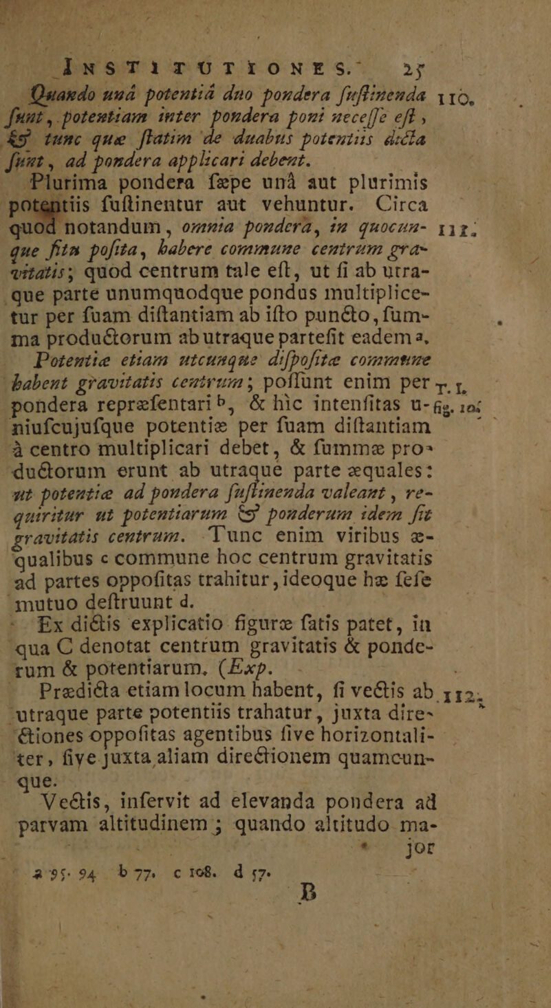 DEN SOTOGa m6TEIONES' or Quando uua. potentiá dno poudera fuffinenda ito, Junt, potemtiam inter pondera pomi uecce[[e eff, &amp;g tumc que [latim de duabus potentius. dicla Jit , ad pondera applicari debent. - Plurima pondera fepe unà aut plurimis potentiis fuftinentur aut vehuntur. Circa quod notandum, ozrea pondera, sa quocuu- iir. que fiin pofita, babere comimunue centrzm gra- qitatis; quod centrum tale eft, ut fi ab utra- .que parte unumquodque pondus multiplice- tur per fuam diítantiam ab ifto puncto, fum- ma produ&amp;orum ab utraque partefit eadem a, Potemiie etiam utcumque d:pofite coute babent gravitatis ceutrum ; poflunt enim per t rz, pondera reprefentarib, &amp; hic intenfitas u- s. 1o: niufcujufque potenti» per fuam di(tantiam Ww à centro multiplicari debet, &amp; fumme pro- du&amp;orum erunt ab utraque parte equales: wt potemtie ad poudera fafliienia valeant , ve- quiritur ut potentiarum CS. pouderum idem frt ravitatis ceutram. Tunc enim viribus z- qualibus c commune hoc centrum gravitatis ad partes oppofitas trahitur, ideoque hz fefe .jnutuo deftruunt d. | - £x di&amp;is explicatio figurz fatis patet, in qua C denotat centrum gravitatis &amp; pondc- rum &amp; potentiarum, (Exp. . -— Predi&amp;ta etiam locum habent, fi vectis ab utraque parte potentiis trahatur, juxta dire- '&amp;iones oppofitas agentibus five horizontali- ter, fiye Juxta aliam directionem quamcun- ue. j Ve&amp;is, infervit ad elevanda pondera ad parvam altitudinem ; quando altitudo ma- ! U&amp; s jor 3125 3 (a9$594 b7» ci08. d 7.