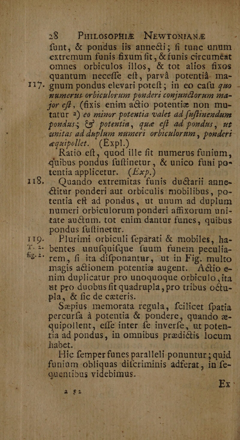 * funt, &amp; pondus iis anne&amp;i; fi tunc unum extremum funis fixum fit , &amp; funis circuméat omnes oOrbiculos illos, &amp; tot alios fixos quantum neceffe eft, parvà potentià- ma- gnum pondus elevari poteft; in eo cafu go numerus orbiculorum poudera conjunctorum ma- jor eff , (fixis enim actio potentiz non mu- tatur 2) eo mazor potentia valet ad fufuendum pondus; €9 potesta, que efh ad poudus, ut unitas ad duplum ummeri orbiculormm , ponderi equipollet. | (Expl.) ! Ratio. eft, quod ille fit numerus funium, quibus pondus fuftinetur, &amp; unico funi po- tentia applicetur. (£xp.) :Quando extremitas funis ductarii anne- &amp;itur ponderi aut orbiculis: mobilibus, po- tentia et ad pondus, ut unum ad duplum numeri orbiculorum ponderi affixorum uni- tate auctum. tot enim dantur funes, quibus pondus fuftinetur. — Plurimi orbiculi feparati &amp; mobiles, ha- magis actionem potentie augent. Actio e- nim duplicatur pro unoquoque orbiculo ita. &amp;t pro duobus fit quadrupla, pro tribus octu-- pla, &amp; fic de ceteris. | Saepius memorata regula, fcilicet fpatia percurfa à potentia &amp; pondere, quando z- quipollent, effe inter fe inverfe, ut poten- tia ad pondus, in omnibus predictis locum habet. TT Htc femper funes paralleli ponuntur ; quid funiam obliquas ditcriminis adferat, in fe- quentious videbimus. | Ex: A 82
