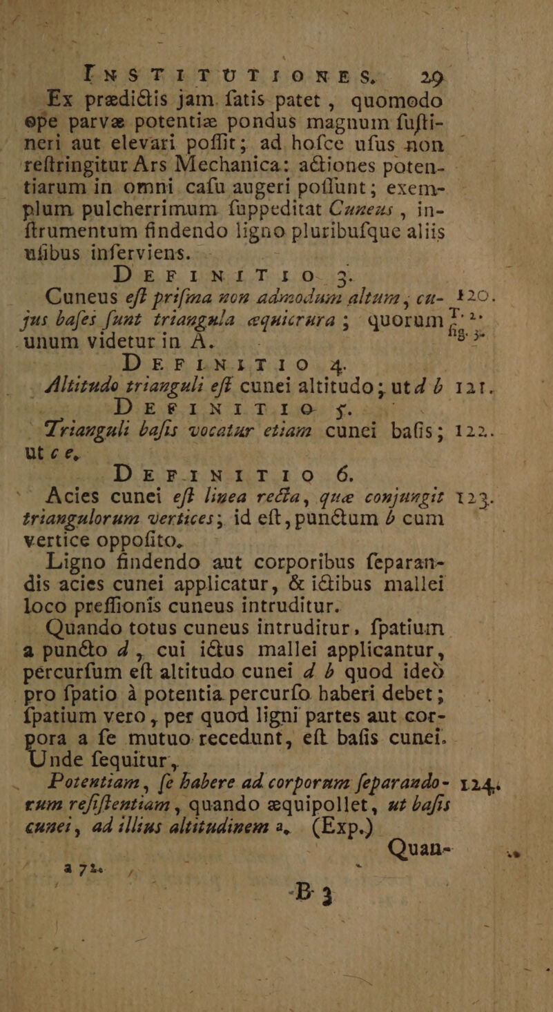 bl - INSTITUTIONES 29 -Ex predictis jam. fatis patet , quomodo .6pe parva potentie pondus magnum fujfti- neri aut elevari poffit; ad hofce ufus non reftringitur Ars Mechanica: actiones poten- - tiarum in omni. cafu augeri poflunt; exem- plum pulcherrimum fuppeditat Czzezs , in- ftrumentum findendo ligno pluribufque aliis ufibus inferviens. IUuR, E. LONE T4. 0:43. Cuneus eff prifina uon admodum altum; cu-. $20. jus bafes [uut triaugmla equicrura ;; quorum ^ Y .unum videturin À. — s DEFLNITI1O 4 - AAltitudo triauguli eff cunei altitudo; utd à 121. DIR JO IONOIDTGLGgOS £554.60 riangnuli bafis vocatur etiam cunei bafis; 122. ut c e, i DEzrFiNI1ITIO Ó Acies cunei ef? lizea reca, que conjungit 123. triaugulorum wertices; ideft, panum ^ cum. — vertice oppofito, Ligno findendo aut corporibus feparan- dis acies cunei applicatur, &amp; ictibus mallei loco preffionis cuneus intruditur. Quando totus cuneus intruditur, fpatium .a puncto 2, cui ictus mallei applicantur, pércurfum eít altitudo cunei Z ? quod ideo . pro fpatio à potentia percurfo baberi debet ; fpatium vero , per quod ligni partes aut cor- Ora a fe mutuo recedunt, eít baíis cunei. nde fequitur, Potentiam, (e babere ad. corpornm feparando- 114, rum refiflentiam , quando equipollet, «£ Pais cunei, ad illius altitudinem 2, | (Exp.) | | Quan- Y 37314, , . d a B3