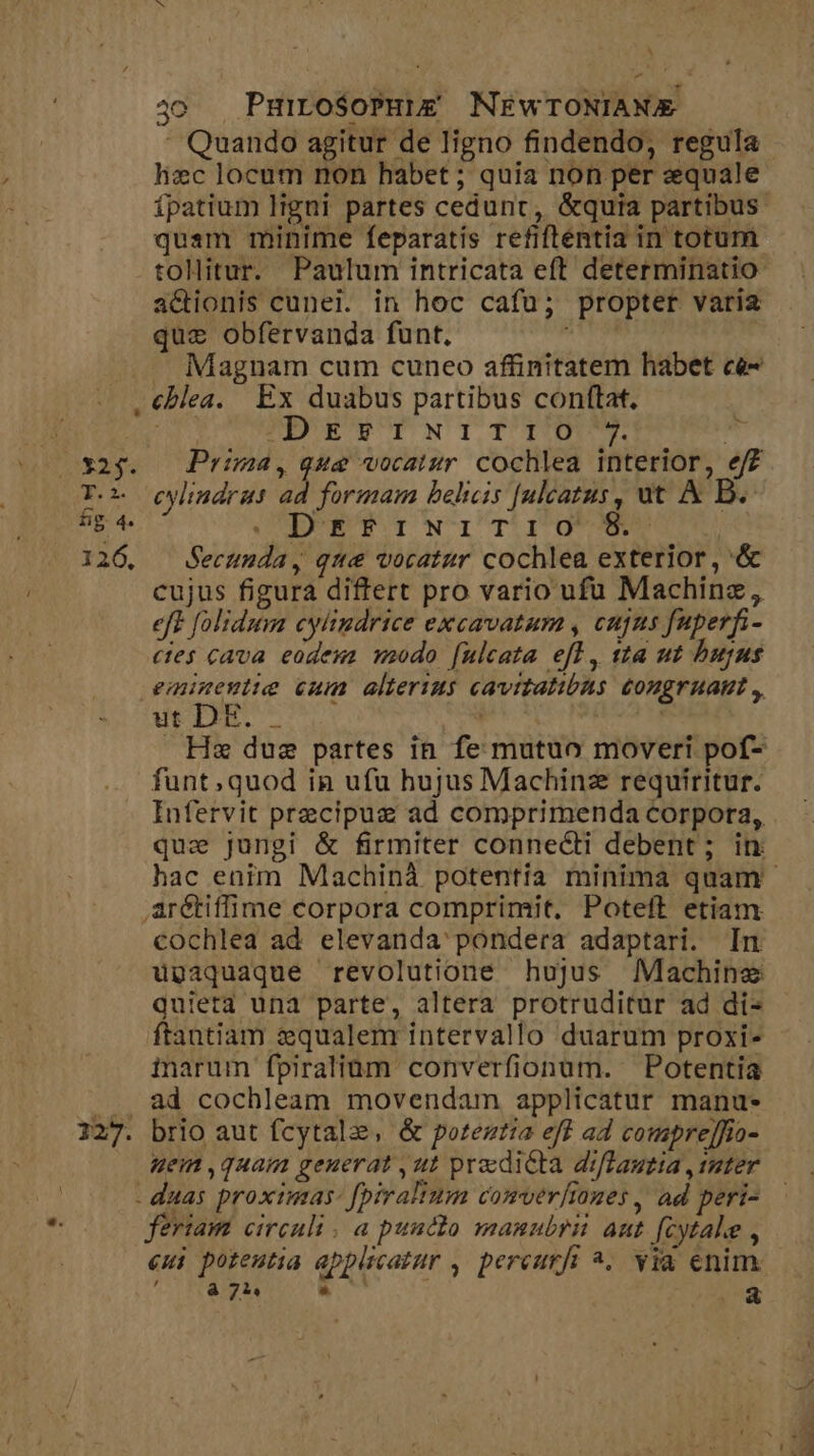 ^ 4o Puiro$oPuie&amp; NEwTONIAME : Quando agitur de ligno findendo, regula hzc locum non habet ; quia non per equale ípatium ligni partes cedunt, &amp;quia partibus. quam minime feparatís refiftentia in totum. tollitur. Paulum intricata eft determinatio: actionis cunei. in hoc cafu; propter varia quz obfervanda funt. Magnam cum cuneo affinitatem habet ce- . €blea. Ex duabus partibus conftat. j PEE NTTIO - T. cwlindrus ad formam belicis [ulcatus, ut &amp; B. BE 4. DPETINITu ge | 126. Secunda, qwe vocatur cochlea exterior , '&amp; cujus figura differt pro vario ufu Machinz, eft folidum cylindrice excavatum , cujus fuperfi- etes cava eodeus modo [ulcata efl, sta ut bujus emineutie cum alterins cavitatibus congruamt ,, ut DE. - à | . He due partes in fe mutuo moveri pof- funt;quod in ufu hujus Machinz requiritur. Infervit precipua ad comprimenda corpora, que jungi &amp; firmiter connecti debent; in: hac enim Machinà potentia minima quam arétiffime corpora comprimit, Poteft etiam cochlea ad elevanda' pondera adaptari. In upaquaque revolutione hujus Machine quieta una parte, altera protruditur ad di- ftantiam equalem intervallo duarum proxi- inarum fpiralium converfionum. Potentia ... ad cochleam movendam applicatur manu- 127. brio aut fcytalz, &amp; poteztia eff ad comprejfio- uei ,quam genuerat ,ut predicta diflautia ,rater - duas proximas: [piralinm comverliones , ad peri- feriam circuli . a puncto manubrii aut fcytale , eui poteutia applicatur , percurfi ^. via enim. í à 74 Wi E