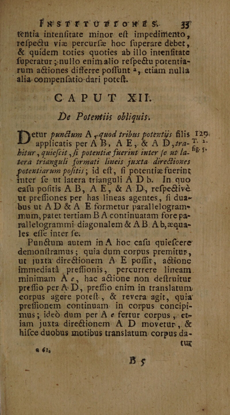 OF -   -— - d T 1 jJ E^ t 7 9^. [wsTrrTOTYfowr£zs. ag tentia intenfitate minor e(t impeditento, refpeCtu vie percurfz hoc fuperare debet, &amp;. quidem toties quoties ab illo intenfitate fuperatur ;.nullo enimalio refpe&amp;tu potentia- ' rum actiones differre poffunt 2,. etiam nulla alia. compeníatio-dari poteft. iden C-A PUT XII. De Potentiis obliquis. Dee pundium A m tribus poteutus filis 126: applicatis per A B, A E, &amp; A D,zrz- P » bitur , quiefcit ,fi. potentie fueriut inter [e ut la- Ev zera iriauguli format: lueis juxta: directiones potentiarum pofitis ; id eft, fi potentiz fuerint - mter fe ut latera trianguli A D b. In. quo ca(u pofitis A B,. A E, &amp; A D, refpe&amp;tivé .ut preffiones per has lineas agentes, fi dua- bus ut AD &amp; A E formetur parallelograms mum, patet tertiam B À continuatam fore pa- rallelogrammi- diagonalem &amp; A D. A b, zqua- les effe inter fe; nus | TIE TAM Pun&amp;um autem in A loc cafu quiefcere demonítramus ;: quia dum corpus premitur, ut juxta directionem A: E poffit, actione immediatà preffionis,. percurrere lineam. minimam À e, hac aQione non deftruitur preffio per &amp; D, preffio enim in translatum corpus agere poteft, &amp; revera agit, quia preflfionem continuam. in corpus concipi- mus; ideó dum per A e fertur corpus ,. et- iam juxta directionem. A D movetur, &amp; hifce duobus motibus translatum. corpus da- tu&amp; 8 61; 5;