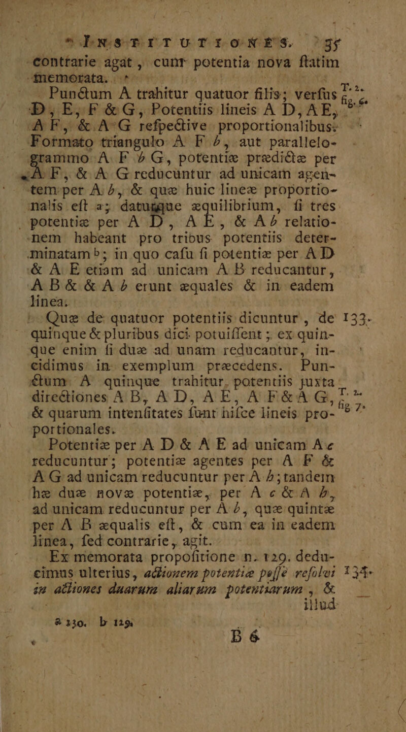 ot dbawesmrTUoTfroNNES ^gy conttarie agat , cunt potentia nova flatim -fnemerata. ^ » . Punctum A trahitur quatuor filis; verfus D, E, F &amp; G, Potentiis lineis A D, AE, F otmato triangulo. À. F ^, aut parallelo- grammo AF 2 G, potentie predicte per CF, &amp; A G reducuntur ad unicam agen- tem per Aib, &amp; gus huic linez proportio- mas eft 2; datu e zquilibrium, íi tres . potentie per A AE, &amp; A» relatio- nem habeant pro tribus potentiis deter- minatam b; in quo cafu fi potentiz per AD '&amp; A E etiam ad. unicam A B reducantur, AB&amp; &amp; A ? erunt equales &amp; in eadem linea. ^-Qus de quatuor potentiis dicuntur , de ^ quinque &amp; pluribus dici potuiffent ;. ex quin- que enim fi due ad unam reducantur, in- cidimus. in exemplum precedens. Pun- &amp; quarum intenütates funt hifce lineis. pro- portionales. Potentiz per . A D &amp; A E ad unicam A« reducuntur; potentiz agentes per A PF &amp; A Gad unicam reducuntur per A. Z;tandem he due nove potentie, per À c '&amp; A b, ad unicam reducuntur per À 2, quz quintae per A B zxqualis eft, &amp; cum ea in eadem linea, fed contrarie , 'azit. Ex memorata propofitione n. 129. dedu- su athiones daaruta aliargmm. potentiarum ,. &amp; | illud &amp;330. b 129 D 6 | SO ER