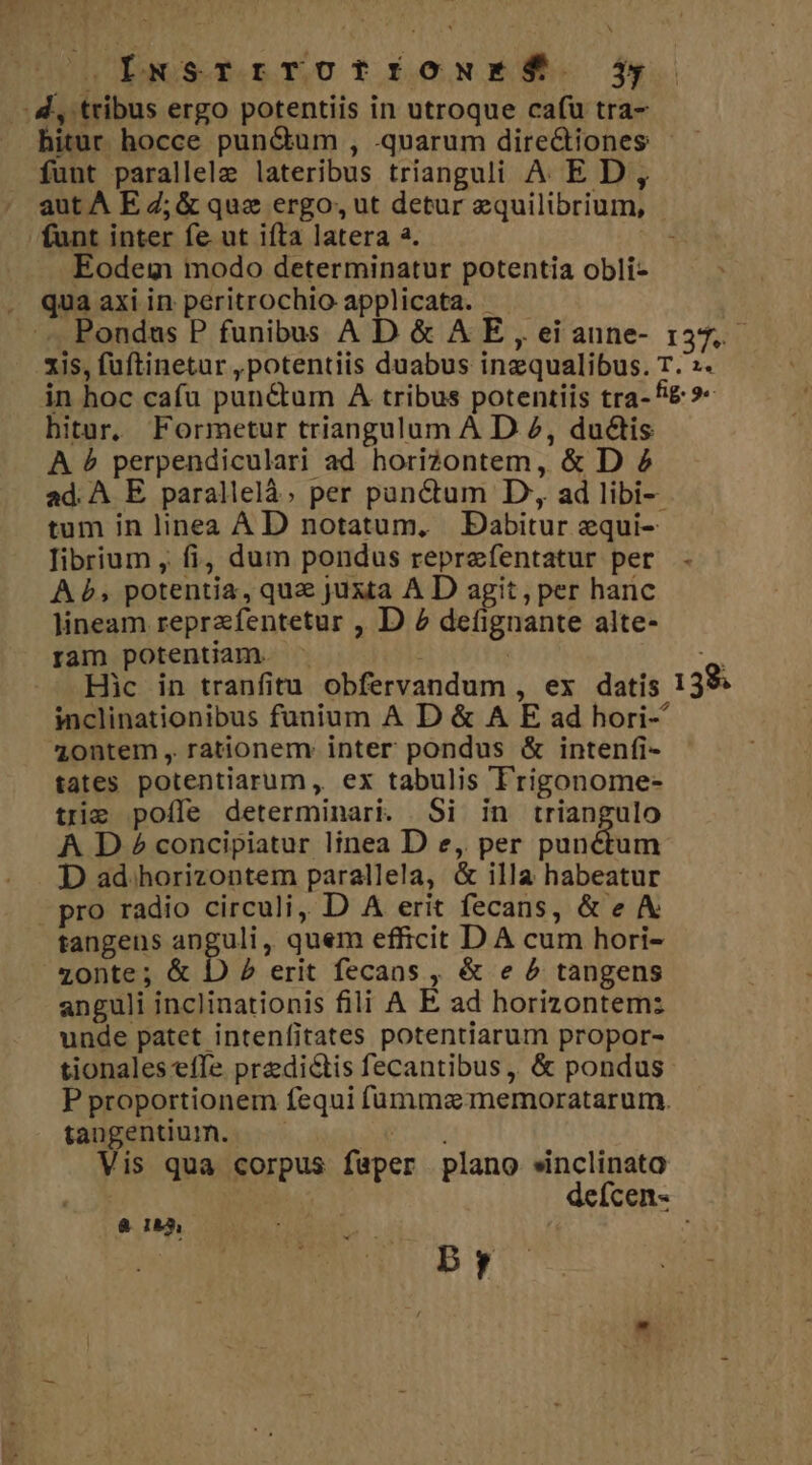 UUULbwSetTnLODIONES. jd .-. d, tribus ergo potentiis in utroque cafu tra- bitur hocce pun&amp;um , .quarum directiones funt parallele lateribus trianguli A ED, aut A E Z; &amp; que ergo ut detur equilibrium, funt inter fe ut ifta latera 2. SM Eodem modo determinatur potentia obli- . qua axiin peritrochio applicata. - .'.. Pondus P funibus AD &amp; A E, eianne- 137. xis, füftinetur , potentiis duabus inzqualibus. T.':. in hoc cafu pun&amp;um A tribus potentiis tra- f&amp; »« hitur. Formetur triangulum A D 2, ductis A &amp; perpendiculari ad horizontem, &amp; D 2 ad. A E parallelà; per panctum D, ad libi- tum in linea A D notatum. Dabitur equi-- librium , fi, dum pondus reprefentatur per A b, potentia, quz juxta A D agit, per hanc lineam reprafentetur , D 2 defignante alte- ram potentiam - : | de Hic in tranfitu obfervandum , ex datis 139 inclinationibus funium A D &amp; A E ad hori- 41ontem , rationem: inter pondus &amp; intenfi- tates potentiarum ,. ex tabulis T'rigonome- tie poíle determinari. Si in triangulo A D £ concipiatur linea D e, per punctum D ad horizontem parallela, &amp; illa habeatur pro radio circuli, D A erit fecans, &amp;e tangens angu, quem efficit DA cum hori- zonte; &amp; D 2 erit fecans , &amp; e ^ tangens anguli inclinationis fili A E. ad horizontem: unde patet intenfitates potentiarum propor- tionales effe predictis fecantibus ,. &amp; pondus P proportionem fequi füummas memoratarum. tangentium. —— POET Vis qua corpus faper plano sinclinato defcen- ETT 7 by