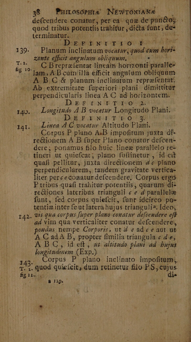 139. TOES fg 10. 48 — PurrosórHi&amp; NÉWTONIANA terminatur. ^: ib dierwt ih Nr cog ay coponio ie Planum inclinatum vocatzr, quod eum bori- xonte efficit angulum obliquum, 09 0—- . C Breprafentat lineam horizonti paralle- lam; A B cum'illa efficit angulum obliquum i3 [ 40. I4. ^ Digg NDETBOCX Lougitudo ÀA B vocatur Longitudo Plani. DEB FaoworoY Ów€O0dg*5606 n8 Linea A4 C uocatur AlMitudo Plani. Corpus P plano A;D. impofitum juxta df- dere; ponamus filo huic linez parallelo re- tineri ut quiefcat; plano fuftinetur , id eit 142. 143. 4€ P perpendicularem, tandem gravitate vertica- liter perceconatur defcendére, Corpus ergó- P tribus quafi trahitur potentiis, quarum di- funt, fed corpus quiefcit, funt idcirco po- tentie inter feutlaterahujus triangulia. Ideo; q45 qua corpus [uper plauo conatur defcemdere eff ad vim qua verticaliter conatur defcendere, pordus nempe Corporzs, ut 2 e adc e aut ut A C ad A B, propter fimilia triangula c d.e; AD C, id eft, a£ altitudo plam ad bujus lougitndizem (Exp.) | | quod quieícit, dum retinetur filo P S, opua 81 WES