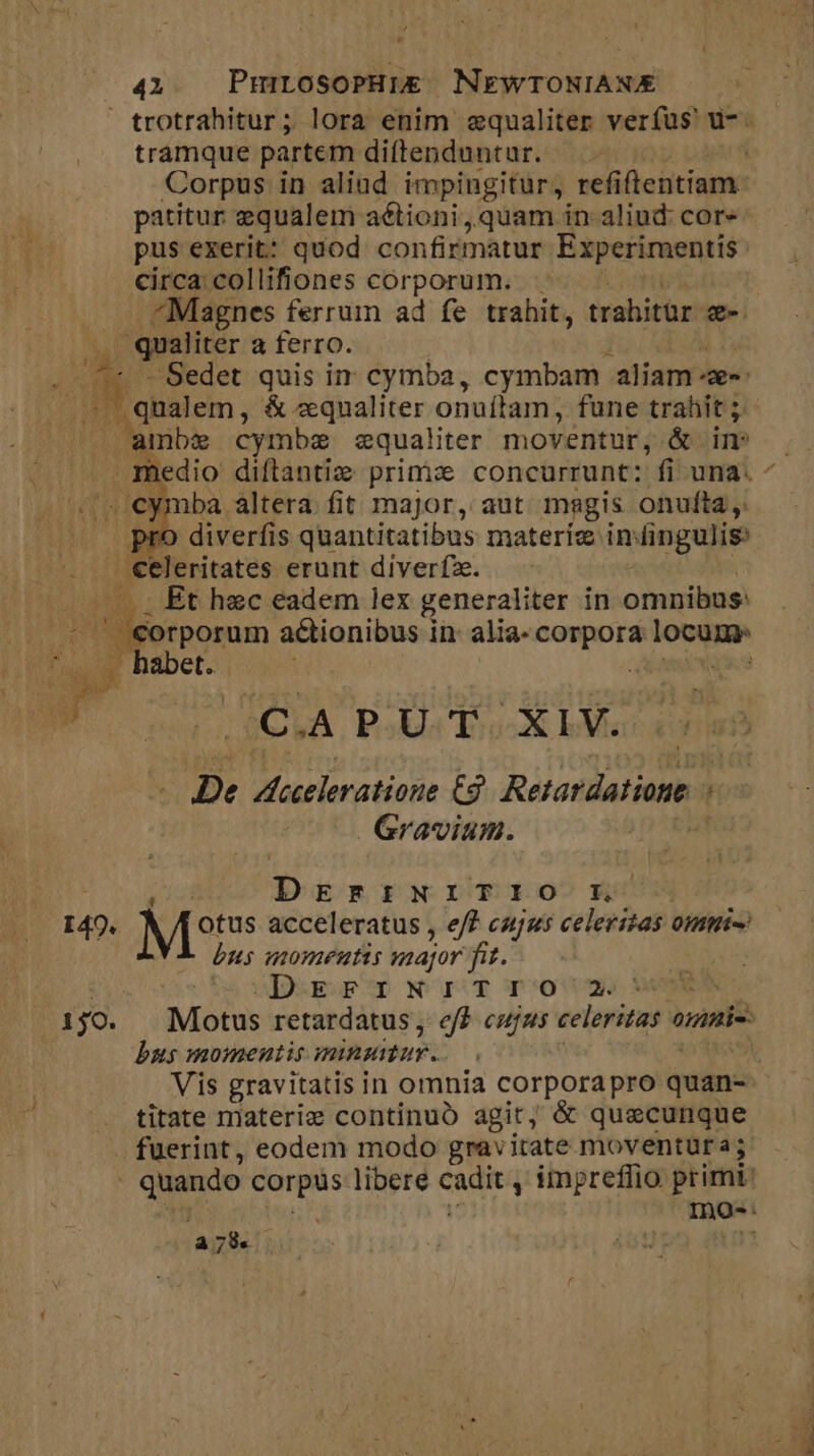 40. PrmrosoPHuE&amp; NEWTONIANE tramque partem diftenduntur. Corpus in aliud impingitur, refiftentiam patitur equalem aélioni quam in aliud: cor pus exerit: quod confirmatur Experimentis : circa: collifiones corporum. ^Magnes ferrum ad fe trahit, trahitur g- Sedet quis in cymba, cymbam. aliam -ae«- - cymba altera. fit major, aut magis onulta ,: ro diverfis quantitatibus materie iningulis rporum actionibus in: alia- — loce habet. $CVA. Pli Too-X IM [De M Haratians £9 Retardatione ; Gravium. DrErFi:INI:TIO Kk. 150. bus momentis major fit. i. AES CE NOISY poo titate materie continuó agit, &amp; quaecunque fuerint, eodem modo gravitate moventura; à 739.