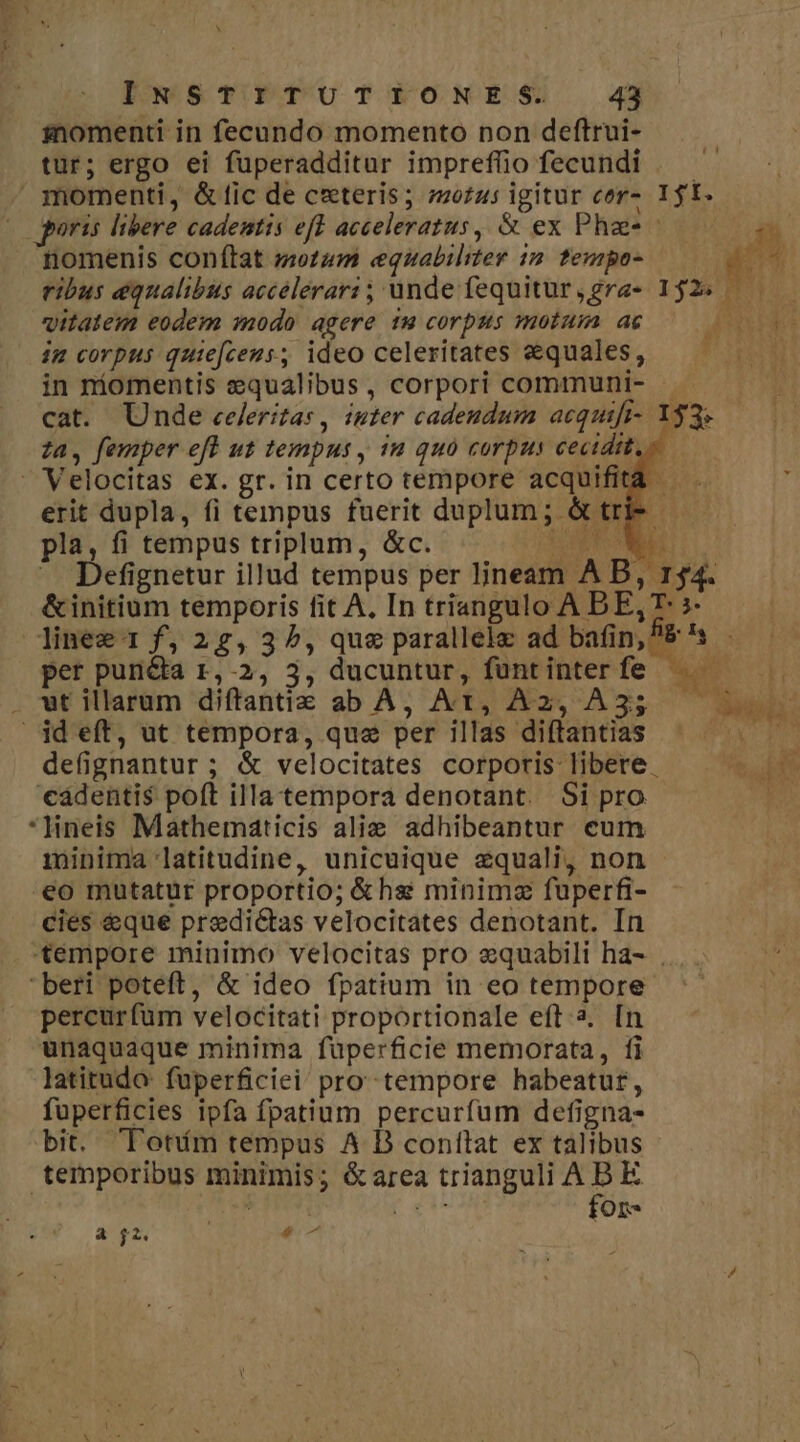 momenti in fecundo momento pon deftrui- tur; ergo ei fuperadditar impreffio fecundi . — momenti, &amp;fic de ceteris; zzo£u5 igitur cor» It. | gris libere cadentis eff acceleratus, &amp; ex Pha - i nomenis conftat tum equabiliter 12 tempos C M ribus equalibus accelerari; unde fequitur,gra- 152^ ——— vitatem eodem modo agere 1 corpus motum ag — 0 0- im corpus quie[ceus, ideo celeritates equales, — — in niomentis equalibus, corpori communi- - cat. Unde celeritas , inter cadeudum acquifi- 1 za, femper efl ut tempus , 1a quà corpus cecidit,» - Velocitas ex. gr. in certo tempore acquifit erit dupla, fi tempus fuerit duplum ; &amp; tr pla, fi tempus triplum, &amp;c. SOT ON ^ Defignetur illud tempus per ljneam A B, 154. &amp;initium temporis fit A, In triangulo ABE,T: ;- linee 1 f, 2,32, que parallele ad bafin,E's - per puncta 1,-2, 3, ducuntur, funtinterfe — ^. . wt illarum diftantiz ab A, At, A2, A35 id eft, ut tempora, que per illas diítantias T: defignantur ; &amp; velocitates corporis libere ^t. cadentis poft illa tempora denotant. Si pro , *Hneis Mathematicis alie adhibeantur eum immjinima latitudine, unicuique equali, non eo mutatur proportio; &amp;hs minimz fuperfi- cies &amp;que predictas velocitates denotant. In tempore minimo velocitas pro e&amp;quabili ha- . beri poteft, &amp; ideo fpatium in eo tempore percurfum velocitati proportionale eft 2. [n unaquaque minima fuperficie memorata, fi latitudo fuperficiei pro tempore habeatur, fuperficies ipfa fpatium percurfum defigna- bit. Toním tempus A D contlat ex talibus temporibus minimis; &amp;area trianguli A S E ; A AL : On t4 5 &amp; £2. e