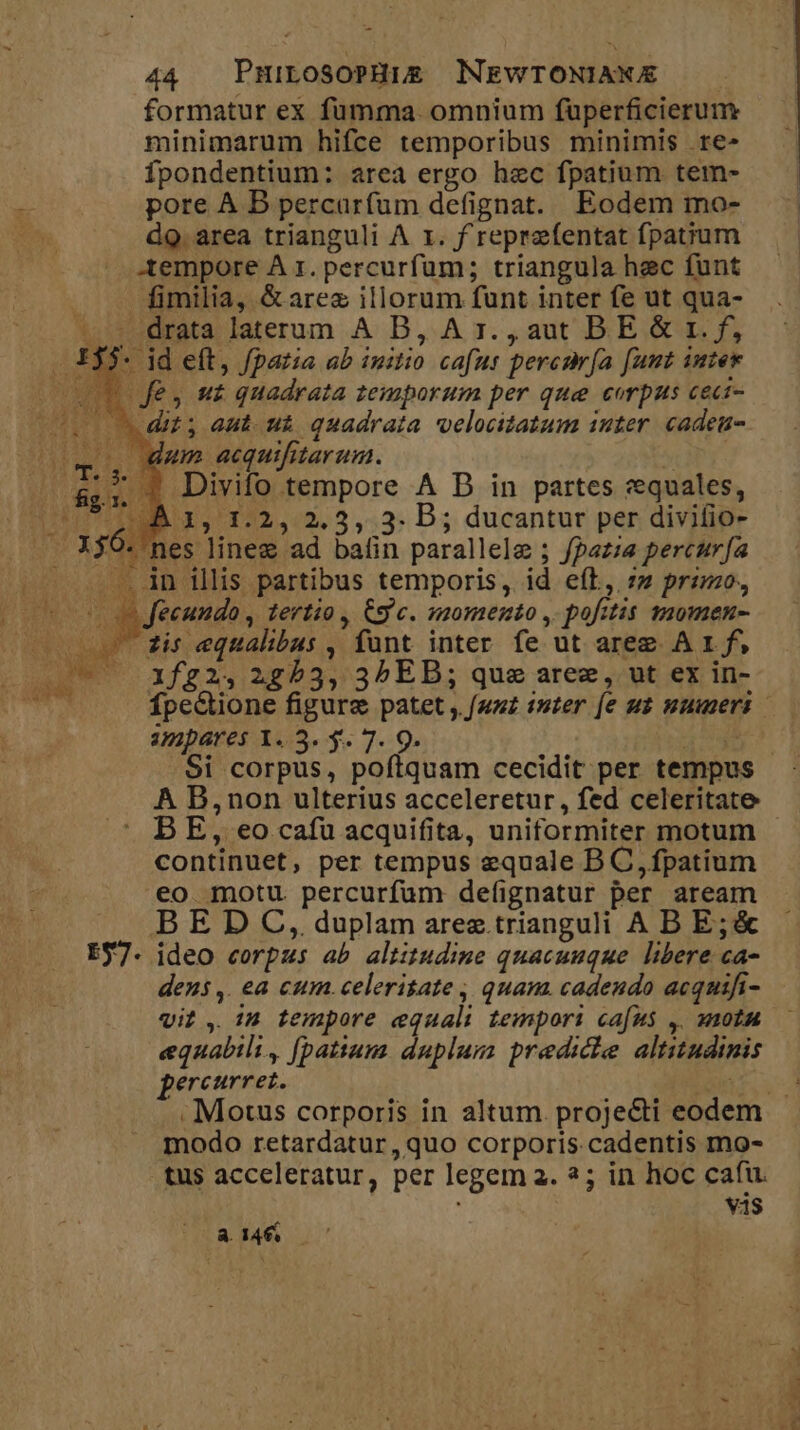 formatur ex füumma omnium fuperficierum minimarum hifce temporibus minimis re» fpondentium: area ergo hec fpatium tem- pore A B percarfum defignat. Eodem mo- dQ. area trianguli A 1. f reprzfentat fpatium tempore A 1. percurfum; triangula hec funt fimilia, &amp; arez illorum funt inter fe ut qua- t sdrata Jaterum A B,.A 1r. , aut BE. &amp; 1r. f, 33. id eft, /pazia ab initio cafus percnr[a [umt iuter (v0 fe, u£ quadrata temporum per que corpus cect- (so dit aut. ui quadrata velocitatum inter. cadeu- (on. Anm acquifitarum. ^ :^ $ Divifo tempore A D in partes vequales, À 1, 1.2, 2.3, 3. B; ducantur per divifio- nes linee ad bafin parallele ; fpazza percur[a .. An illis partibus temporis, id efl, zz przmo., Jecundo, tertio, Cg'c. momento , pofitis smomen- zi: equalibus , funt inter fe ut areg A 1 f, 1f22, 2253, 35 ED; que aree, ut ex in- fpe&amp;ione figure patet , faz iter [e ut numeris | anmpares Y. 3. y. 7. 9. ie cod 9i corpus, poftquam cecidit per tempus A B,non ulterius acceleretur, fed celeritate DB E, eo cafu acquifita, uniformiter motum continuet, per tempus equale B C, fpatium eo motu percurfuüm defignatur per aream B E D C, duplam arez.trianguli A B E;&amp; E37- ideo corpus ab altitudine quacuuque. libere ca- dens ,. ea cum.celerisate , quam. cadendo acquifi- viz, in tempore equali tempori ca[us y. 0n equabili, ([patium duplum predicie altitudinis pereurrez. MEO . Motus corporis in altum. projecti eodem modo retardatur, quo corporis cadentis mo- tus acceleratur, per legem a3. ?; in hoc cafu. vis UR $46...