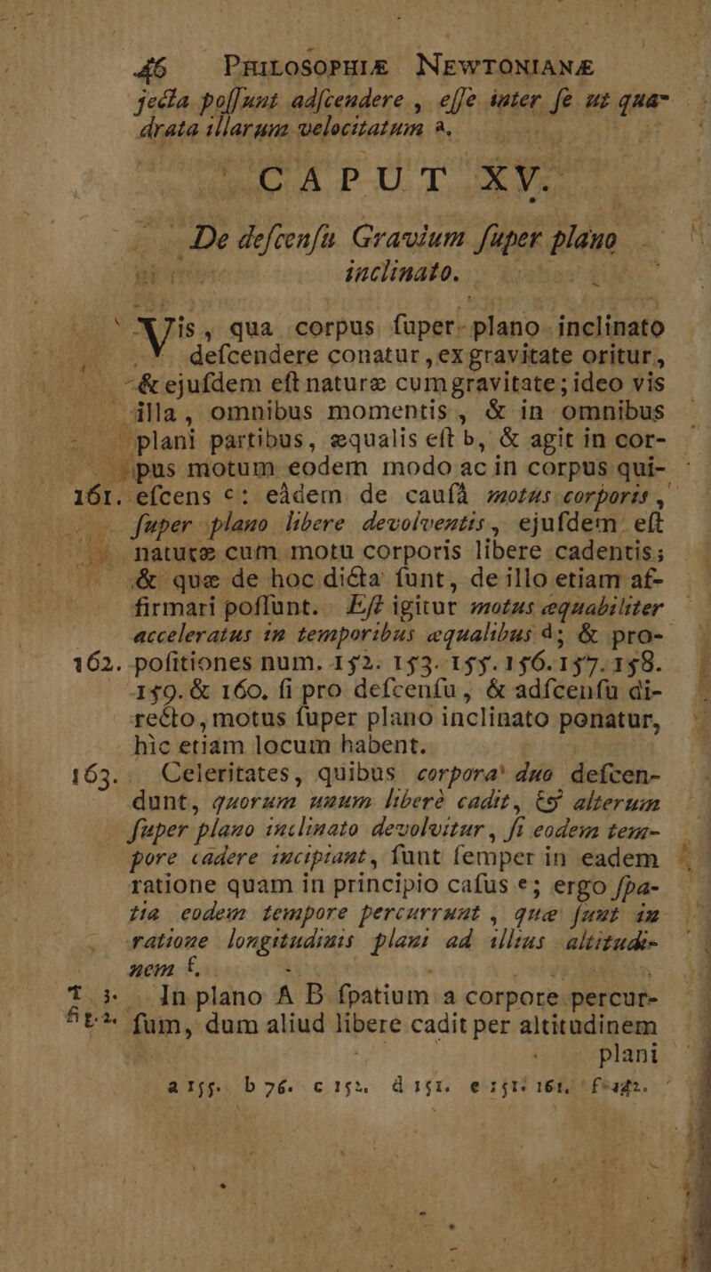 PmiLosoPHuLE NEWTONIANAE jecta po[[nut ad[ceudere , ejfe iuter. fe. uz qua drata illarum welocitatum à... T fis oci E M E M MS s cene De deftenfa. Graium fuper plauo , inclinato... [T3 At - Vis , qua corpus fuper- plano. inclinato (2 V *. defcendere conatur , ex gravitate oritur. —. *^&amp;ejufdem eft nature cumgravitate; ideo vis |. dla, omnibus momentis, &amp; in omnibus - . plani partibus, equalis eft b, &amp; agit in cor- ^ pus motum eodem modo ac in corpus qui- 161. efcens c: eàdem. de cauíà zotus corporis ,' oos fuper plano. libere devolveztis, ejufdem. eft /.». mature cum. motu corporis libere cadentis; /. ;&amp; que de hoc dicta funt, de illo etiam af- firmari poflunt. —|.£? igitur motus equabiliter — acceleratus 1m temporibus equalibus à; &amp; pro- 162. pofitiones num. 152. 153. 155.156.157.1$8. |. . 449. &amp; 160. fi pro defcenfu, &amp; adfcenfu di- ; recto, motus fuper plano inclinato ponatur, hic etiam locum habent. | | 163. . Celeritates, quibus «corpora! due defcen- dunt, quorum unum lberà cadit, €S alterum fuper plauo inclinato deuoluitur , fi eodem tem- pore cadere imciptant, fuut femper in eadem ratione quam in principio cafus e; ergo /pa- H4 eodem tempore percurruut , qua funt im atioue longiudimis plam: ad illas altitude | aem t, :  SN T * n plano A D fpatium a corpore percur- 5t*- fum, dum aliud libere cadit per altitudinem 7: o2. plani arjj b26. c15$5,. digi, ejr ies t feagdo. ' m j