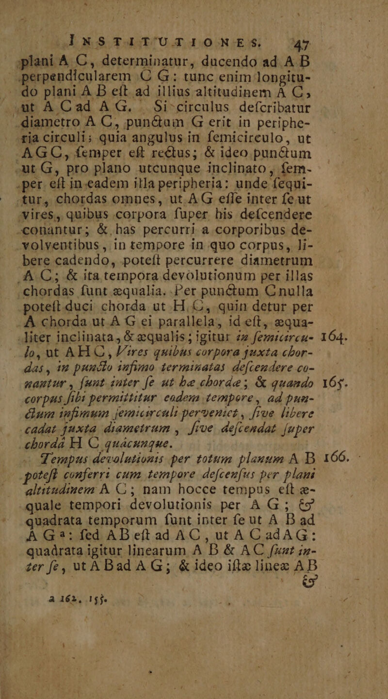 do plani A B eít. ad illius altitudinem À C, AG OC, femper eft rectus; &amp; ideo pun&amp;tum tur, chordas omnes, ut. A G efle inter fe.ut volventibus, in tempore in quo corpus, ]i- chordas funt zqualia..Per punctum C nulla poteíi.duci chorda ut H. C, quin detur per das, iu puuclo iufimo terminata. de[cemdere co- uamtur , fuut iuter [e ut be cborde; &amp; quando corpus Jibi permittitur eadem tempore , ad pua- dun ifimun jemicirculi pervenict, frue libere cadat juxta. diametrum , five dejcendat. [uper cborda Fl O quacunque. qempus devolutionts per totum plaut A D oteft couferr: cum tempore defcenfus per plam altitudiuem À C ; nam hocce tempus eft e- quale tempori devolutionis per A G ; €9 quadrata temporum funt inter fe ut A D ad À G3: fed AB eft ad AC, ut AC adAG: quadrata igitur linearum A DB &amp; AC /fzst zz- A 162, 155. 165. 166.