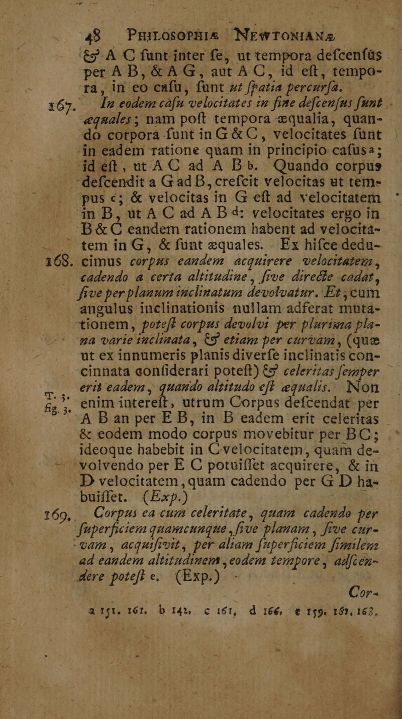 €&amp;9 A C funt inter fe, ut tempora defcenfüs per AB, &amp; A G, aut A C, id eft, tempo- ra, in eo cafu, fünt zz fpat;ia pereur[a. — i67. dnm eodem ca[n velocitates in fime defcen[us funt .- «equales ; nam poft tempora «qualia, quan- do corpora funt in G &amp; C, velocitates funt in eadem ratione quam in principio cafusa; id éft, ut A C ad A B 5. Quando corpus defcendit a G ad D, crefcit velocitas ut tem- pus «; &amp; velocitas in G eft ad velocitatem in B, ut A Cad AB 4: velocitates ergo in B&amp;C eandem rationem habent ad velocita- — — tem in G, &amp; fünt equales. Ex hifce dedu- 168. cimus corpms eamdem acquirere velocitateus , . €adeudo a certa altitudine , frve. directe cadat, | five per planum inclinatum devolvatur. Et ;cum angulus inclinationis nullam adferat muta- tionem, poteft corpus devolut per plurigaza pla- ga varie iuclinata, C9 etiam per curvam, (que ut ex innumeris planis diverfe inclinatis con- cinnata confiderari poteft) &amp;&amp; celer::25 femper eri? eadem , quaudo altitudo eff. equalis. Non &amp;,,, enim intereít, utrum Corpus defcendat per A B an per E B, in B eadem erit celeritas - &amp; eodem modo corpus movebitur per BC; .* ideoque habebit in C velocitatem, quam de- - 'volvendo per E C potuiífet acquirere, &amp; in — D velocitatem , quam cadendo per G D ha- buiffet. (Exp.) LES, 169, Corpus ea cum celeritate, quam cadendo per fuperficieim quamcunque , five plauam , five cur- vam , acquifisit, per altam [uperficieum fimileuz ad eandem altitudinem , eodem 1empore , adfienu- dere potefl e. (Exp.) | Cor- a TIN 16. b 144 c i1, d 166, € t9. 152, 162, s.