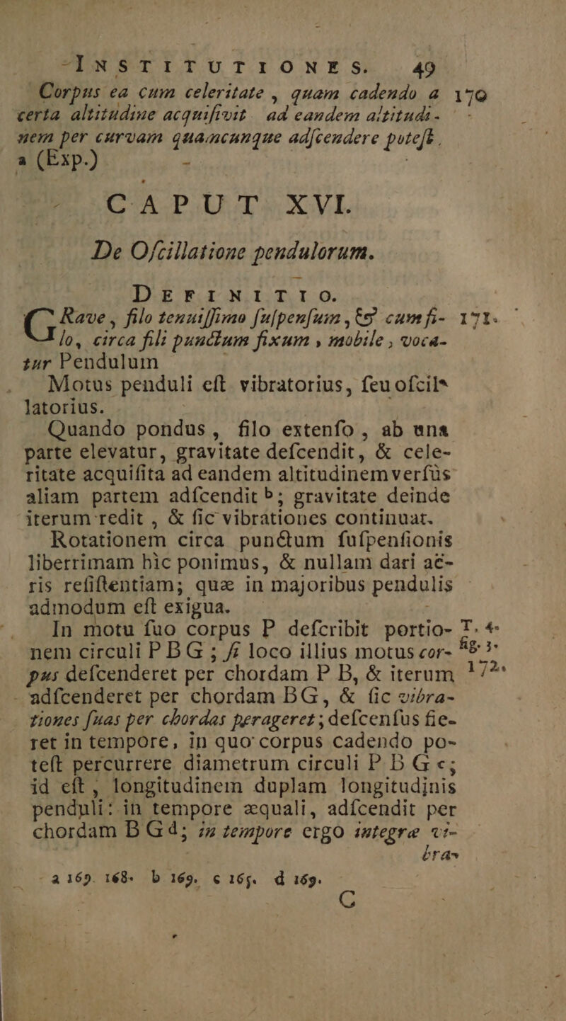 Corpus ea cum celeritate , quam cadendo à. zo certa. altitudine acquifivit.| ad eandem altitudi- uem per curvam quamcunque adfceudere pute[k , a (Exp.) s B SCA PIT XML De O/rillatione pendulorum. DEF1INITTIO. tus filo tenatffimao fu[pen[um , 659 cumfi- 171. lo, circa fili punctum fixum , mobile , voca- zur Pendulum Motus penduli eft. vibratorius, feu ofcil* latorius. Quando pondus, filo extenfo , ab wn parte elevatur, gravitate defcendit, &amp; cele- ritate acquifita ad eandem altitudinem verfüs aliam partem adfcendit b; gravitate deinde iterum redit , &amp; fic vibrationes continuat. Rotationem circa pun&amp;um fufpenfionis liberrimam hic ponimus, &amp; nullam dari ac- ris refiflentiam; qua in majoribus pendulis admodum eft exigua. In motu fuo corpus P defcribit portio- T. * nem circuli P B G ; // loco illius motus cor- A5: g^: defcenderet per chordam P B, &amp; iterum ! /* - adfcenderet per chordam DG, &amp; (ic oiera- zioues fuas per. cbordas peragerez ; defcenfus fie- ret in tempore, in quo' corpus cadendo po- teft percurrere diametrum circuli P D G c; id eft, longitudinem duplam longitudinis pendyuli: in tempore zquali, adícendit per chordam B G d; ;z zezzpore ergo istegre «:- éra - a 169. 168- b 169. c 165. d i69.