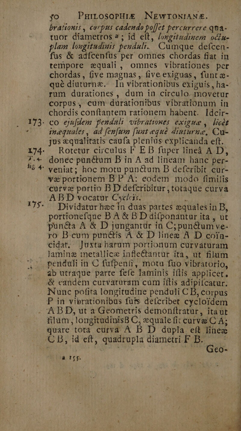 brationts , corpus cadendo po[Jct percurrere qtia- tuor diametros 2; id eft, /owertzdizem ocdu- lam laugitudimis peuduli. Cumque defcen- fus &amp; adfcenfüus per omnes chordas fiat in tempore equali , omnes vibrationes per chordas, five maguas, five exiguas, funt z- qué diuturnz. In vibrationibus exiguis , ha- rum durationes , dum in circulo. movetur corpus, cum durationibus vibrationum in chordis conftantem rationem habent. Idcir- 173. co ejufdem pendaul wvibratwmes exigua , licet ' inequales , ad fenfum [uut eque diuturue, Cu- jus zqualitatis caufa plenius explicanda eft. 174. Rotetur circulus F E DB fuper lineà A D, 7.« donec pun&amp;tum B in A ad lineam hanc per- *$ ^ veniat; hoc motu punctum B defcribit cur- va portionem B P A: eodem modo fimilis curvz portio B D defcribitur , totaque curva A B D vocatur Cycliir. - TE 175- Dividatur hec in duas partes equales in D, portionefque B A &amp; B D difponantur ita , ut pun&amp;a A &amp; D jongantdr ía C; punctum ve- ro B.cum pun&amp;is A &amp; D linee A D cofa- cidat, ]uxta hatum portionum curvaturam laminz imetallice infle&amp;tantur ita, ut filum penduli in C fufpenti, motu fuo vibratorio, 4b utraque parte fefe Iaminis iílis applicet, &amp; candem curvatüram cum iftis adipifcatur. Nunc pofita longitudine penduli C B, corpus P in vibrationibas futs defcribet cycloídem 'A B D, ut a Geometris demonftratur, itaut filum, longitudinisB C, zquale fit curve C A; quare tota cutva A B D dupla elt Iinez CB, id eft, quadrupla diametri F B. * s j €o- à r6. , P A  by rd E j . pum