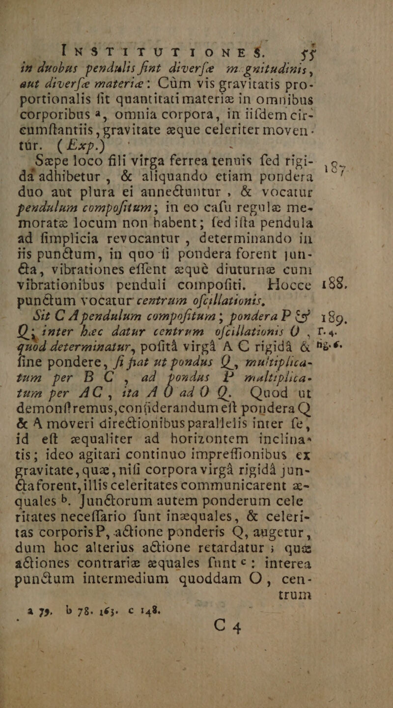 IE PIUNUPHUPU TY NES. 5$ in duobus pendulis fist diverf(e | m-guitudinis, aut diver materie ; Cüm vis gravitatis pro- portionalis fit quantitati materiz in omnibus corporibus à, omnia corpora, in iifdem cir- eumftantiis , gravitate eque celeriter moven: Er OE) - Lid: Sape loco fili virga ferrea tenuis fed rigi- dd adhibetur , &amp; aliquando etiam pondera duo aut plura ei annectuntur , &amp; vocatur peudulum compofitum; in eo cafu regule me- morate locum non babent; fed iíta pendula ad fimplicia revocantur , determinando in iis pun&amp;tum, in quo 1i pondera forent jun- G&amp;a, vibrationes effent equé diuturne cum vibrationibus penduli compofiti. Hocce punétum vocatur cezzrzi ofcillationts, óit C A pendulum compofitum; pondera P £9 Q; inter bec datur centrwm | ofcillationis Q , fine pondere, /i faz uz poudus Q , muitiplica- tum per B C , ad pozdas P mualtiplita- zum per AQ, sa A0 a4 O Q. Quod ut demonflremus,conüderandum eft pondera Q &amp; ^A moveri dire&amp;ionibus parallelis inter fe, id eft zqualiter ad horizontem inclina. tis; ideo agitari continuo imprefífionibus ex gravitate, quae, nifi corpora virgà rigidà jun- Ctaforent, illis celeritates communicarent z- quales b. Jun&amp;torum autem ponderum cele ritates neceffario funt inequales, &amp; celeri- tas corporis P, actione ponderis Q, augetur, dum hoc alterius actione retardatur ; quae a&amp;iones contrarie equales funt: interea punctum intermedium quoddam O, cen- trum A 79. b 78. T [u 148. C 4 188. 189. T^ LL