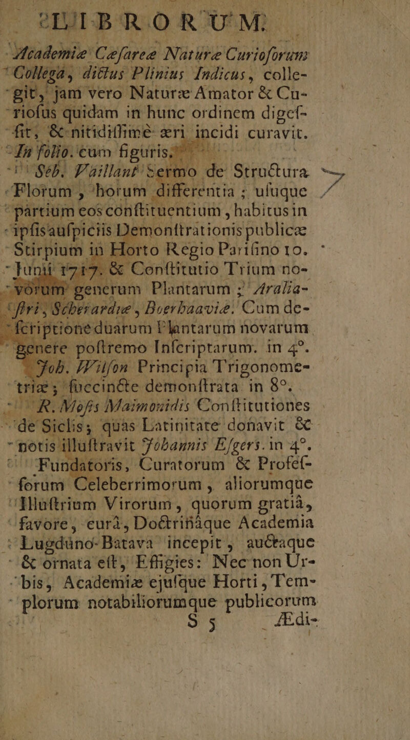 PIUDBOROO ROU'M,- * Collegá 4 di&amp;us Plinius [ndicus, colle- git, jam vero Naturx Amator &amp; Cu- -Fiofüs quidam in hunc ordinem diget- fit, &amp; nitidiffimé: aeri. incidi curavit. ^d folio. €um figuris; VUSeb. Paillant Set Florum , horum differentia ; ; ufuque  pártium eos conftituentium , habitusin ipfisaufpiciis :] nonttrátionis publicae |Stirpium i n Horto Regio Pariüno 10. | AGHAMA n Mee c üm B. KK iur oNedbitut Plantarum novarum | e poftremo Infcriptarum. in 4?. Filfon Principia Trigonome- fuccincte demonftrata. in 85. BER DUUR.Mefis Maimouidis Conftitutiones lluftravit Sfübannis Efgers.in 4^. Fundatoris, Curatorum &amp; Profe- forum Celeberrimorum , aliorumque Hluftrium Virorum , quorum gratià, favore, eurà ; Do&amp;rifiáque Academia : Lugduno- Baravà incepit , auctaque &amp; ornata et, Effigies: Nec nonUr- bis; Academiae ejufque Horti , 'T'em- RM notabiliorumque publicorum | 9 5 . 4Edi- BY í