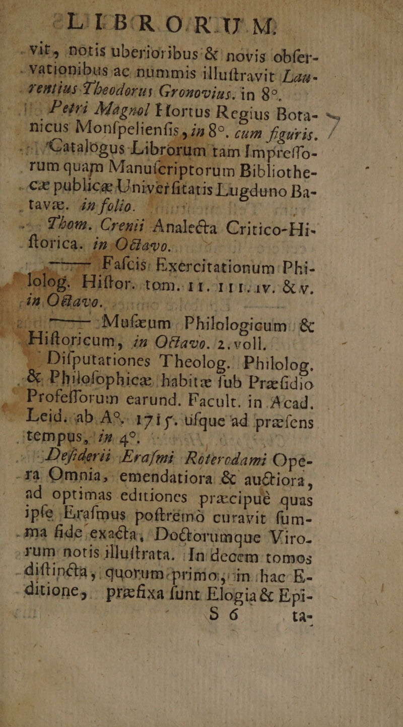 vo T3 - -- BID EB DATO MD | -Nit, 'DOtis überioribus:&amp; novis obfer- - VRtioDibus ac nümmis illu ftravit Laa- - Vettius. 4 beodorus Gronovius. in 89. . nicus Monfpelienfis. «c1 /Catalogus-Librorum t rum quam Manuícriptorum Bibliothe- «€x publicae Uniyerfitatis Lugduno Ba- am Impretfo- Pr LA. C ih Tc foie Eoilfe urs 15: Exercitationum Phi- sodtom.IT.IDI2uiv.&amp; v. * Lom E - ftoi Ica. ; Phil | un TW (Cm 4A telorum earund. Facult. in Acad. ; id.-ab. A. 17i f. ufque ad praíens jtempuüs, Z4 49. «c SENT Y 5D leri .Erafmi Roterodami Opeé- . ra Omnia, emendatiora &amp; Ae ora, ^ fd optimas editiones pracipué quas ipfe -Erafmus. poftrémó curavit fum- ima fide exacta, Do&amp;torum que Viro. Tum notis illuitrata. In decem tomos - diftin&amp;ta,; quorum:primo;:in.hac E- ditione,. przfixa funt Elogia &amp; Epi- TD UCUIBU ta- P